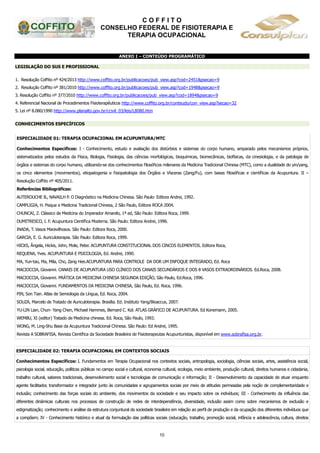 C O F F I T O
CONSELHO FEDERAL DE FISIOTERAPIA E
TERAPIA OCUPACIONAL
10
ANEXO I – CONTEÚDO PROGRAMÁTICO
LEGISLAÇÃO DO SUS E PROFISSIONAL
1. Resolução Coffito nº 424/2013 http://www.coffito.org.br/publicacoes/pub_view.asp?cod=2451&psecao=9
2. Resolução Coffito nº 381/2010 http://www.coffito.org.br/publicacoes/pub_view.asp?cod=1948&psecao=9
3. Resolução Coffito nº 377/2010 http://www.coffito.org.br/publicacoes/pub_view.asp?cod=1894&psecao=9
4. Referencial Nacional de Procedimentos Fisioterapêuticos http://www.coffito.org.br/conteudo/con_view.asp?secao=32
5. Lei nº 8.080/1990 http://www.planalto.gov.br/ccivil_03/leis/L8080.htm
CONHECIMENTOS ESPECÍFICOS
ESPECIALIDADE 01: TERAPIA OCUPACIONAL EM ACUPUNTURA/MTC
Conhecimentos Específicos: I - Conhecimento, estudo e avaliação dos distúrbios e sistemas do corpo humano, amparado pelos mecanismos próprios,
sistematizados pelos estudos da Física, Biologia, Fisiologia, das ciências morfológicas, bioquímicas, biomecânicas, biofísicas, da cinesiologia, e da patologia de
órgãos e sistemas do corpo humano, utilizando-se dos conhecimentos filosóficos milenares da Medicina Tradicional Chinesa (MTC), como a dualidade do yin/yang,
os cinco elementos (movimentos), etiopatogenia e fisiopatologia dos Órgãos e Vísceras (Zang/Fu), com bases filosóficas e científicas da Acupuntura. II –
Resolução Coffito nº 405/2011.
Referências Bibliográficas:
AUTEROUCHE B., NAVAILH P. O Diagnóstico na Medicina Chinesa. São Paulo: Editora Andrei, 1992.
CAMPLIGIA, H. Psique e Medicina Tradicional Chinesa, 2 São Paulo, Editora ROCA 2004.
CHUNCAI, Z. Clássico de Medicina do Imperador Amarelo, 1ª ed, São Paulo: Editora Roca, 1999.
DUMITRESCO, I. F. Acupuntura Científica Moderna. São Paulo: Editora Andrei, 1996.
INADA, T. Vasos Maravilhosos. São Paulo: Editora Roca, 2000.
GARCIA, E. G. Auriculoterapia. São Paulo: Editora Roca, 1999.
HICKS, Ângela, Hickis, John, Mole, Peter. ACUPUNTURA CONSTITUCIONAL DOS CINCOS ELEMENTOS. Editora Roca,
REQUENA, Yves. ACUPUNTURA E PSICOLOGIA, Ed. Andrei, 1990.
MA, Yun-tao, Ma, Mila, Cho, Zang Hee.ACUPUNTURA PARA CONTROLE DA DOR UM ENFOQUE INTEGRADO, Ed. Roca
MACIOCCIA, Giovanni. CANAIS DE ACUPUNTURA USO CLÍNICO DOS CANAIS SECUNDÁRIOS E DOS 8 VASOS EXTRAORDINÁRIOS. Ed.Roca, 2008.
MACIOCCIA, Giovanni. PRÁTICA DA MEDICINA CHINESA SEGUNDA EDIÇÃO, São Paulo, Ed.Roca, 1996.
MACIOCCIA, Giovanni. FUNDAMENTOS DA MEDICINA CHINESA, São Paulo, Ed. Roca, 1996.
PIN, Son Tian. Atlas de Semiologia da Língua, Ed. Roca, 2004.
SOUZA, Marcelo de Tratado de Auriculoterapia. Brasília. Ed. Instituto Yang/Bioaccus, 2007.
YU-LIN Lian, Chun- Yang Chen, Michael Hammes, Bernard C. Kol. ATLAS GRÁFICO DE ACUPUNTURA. Ed Konemann, 2005.
WEMBU, XI (editor) Tratado de Medicina chinesa. Ed. Roca, São Paulo, 1993.
WONG, M. Ling-Shu Base da Acupuntura Tradicional Chinesa. São Paulo: Ed Andrei, 1995.
Revista A SOBRAFISA, Revista Científica da Sociedade Brasileira de Fisioterapeutas Acupunturistas, disponível em www.sobrafisa.org.br.
ESPECIALIDADE 02: TERAPIA OCUPACIONAL EM CONTEXTOS SOCIAIS
Conhecimentos Específicos: I. Fundamentos em Terapia Ocupacional nos contextos sociais, antropologia, sociologia, ciências sociais, artes, assistência social,
psicologia social, educação, políticas públicas no campo social e cultural, economia cultural, ecologia, meio ambiente, produção cultural, direitos humanos e cidadania,
trabalho cultural, saberes tradicionais, desenvolvimento social e tecnologias de comunicação e informação; II - Desenvolvimento da capacidade de atuar enquanto
agente facilitador, transformador e integrador junto às comunidades e agrupamentos sociais por meio de atitudes permeadas pela noção de complementaridade e
inclusão; conhecimento das forças sociais do ambiente, dos movimentos da sociedade e seu impacto sobre os indivíduos; III - Conhecimento da influência das
diferentes dinâmicas culturais nos processos de construção de redes de interdependência, diversidade, inclusão assim como sobre mecanismos de exclusão e
estigmatização; conhecimento e análise da estrutura conjuntural da sociedade brasileira em relação ao perfil de produção e da ocupação dos diferentes indivíduos que
a compõem; IV - Conhecimento histórico e atual da formulação das políticas sociais (educação, trabalho, promoção social, infância e adolescência, cultura, direitos
 