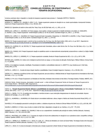 C O F F I T O
CONSELHO FEDERAL DE FISIOTERAPIA E
TERAPIA OCUPACIONAL
11
humanos, juventude, idoso e migração) e a inserção do terapeuta ocupacional nesse processo. V - Resolução COFFITO nº 406/2011.
Referências Bibliográficas:
ALMEIDA, M. C.; BARROS, D.D. ; GALVANI, D.; REIS, T. A. M. . Terapia ocupacional e pessoas em situação de rua: criando oportunidades e tensionando fronteiras.
Cadernos de Terapia Ocupacional da UFSCar, v. 19, p. 356-363, 2011.
BARROS D.D. Operadores de saúde na área social, Rev. Terap. Ocup. da USP, São Paulo, vol.1, n.1, 1991, p.11-16.
BARROS, D.D ; LOPES, R. E. ; GALHEIGO, S.M. Novos espaços, novos sujeitos: a terapia ocupacional no trabalho territorial e comunitário. In: CAVALCANTI,
A.; GALVÃO, C. (Org.). Terapia Ocupacional - fundamentação & prática.1a. ed. Rio de Janeiro: Guanabara Koogan S.A., 2007, v. , p. 354-363.
BARROS, D.D ; LOPES, R. E. ; GALHEIGO, S.M. Terapia Ocupacional Social: Concepções e Perspectivas. In: CAVALCANTI, A.;GALVÃO, C. (Org.). Terapia Ocupacional -
fundamentação & prática. 1a. ed. Rio de Janeiro: Guanabara Koogan S.A., 2007, v. , p. 347-353.
BARROS, D.D. Terapia ocupacional social: o caminho se faz ao caminhar. Rev. Ter. Ocup. Univ. São Paulo [online]. 2004, vol.15, n.3, pp. 90-97 . Disponível em:
www.revistasusp.sibi.usp.br/scielo.php?script=sci_arttext&pid=S1415-91042004000300002&lng=pt&nrm=iso.
BARROS, D.D.; ALMEIDA, M.C. de; VECCHIA, T.C. Terapia ocupacional social: diversidade, cultura e saber técnico. Rev. Ter. Ocup. Univ. São Paulo, v.18, n. 3, p. 128-
134, set./dez. 2007.
BARROS, D.D.; CHAGAS, J.N.M. Terapia Ocupacional: atuação na assistência social e no desenvolvimento sicioambiental, socioeconômico e cultural. 2a. Edição. Brasília:
ABRATO, 2013.
BARROS, D.D.; LOPES, R. E.; GHIRARDI, M. I. G. Terapia ocupacional e sociedade. Revista de Terapia Ocupacional da USP, v. 10, n..2/3, p. 69-74, 1999.
BOTOSSO, B.M. e GUEDES, O.S. Cultura como mediação de pertencimento ao espaço: um dos avessos da alienação. Revista Ágora: Políticas Públicas e Serviço Social,
v.2, n.4, jul/2006.
CASTEL, R. Da indigência à exclusão, à desfiliação. Precariedade do trabalho e vulnerabilidade relacional. In: LANCETTI A. (org.) SaúdeLoucura 4. São Paulo,
Hucitec,1994, p.21-48.
CASTRO, A. ; LOPES, R. E. . A escola de tempo integral: desafios e possibilidades. Ensaio (Fundação Cesgranrio. Impresso), v. 19, p. 259-282, 2011.
CASTRO, E. D. . Habitando os territórios da Arte e da Terapia Ocupacional: percursos teóricos e reflexões.Revista de Terapia Ocupacional da Universidade de São Paulo,
São Paulo, v. 13,n. 1, p. 1-8, 2002.
CAZEIRO, A. P. M. et al. A Terapia Ocupacional e as Atividades da Vida Diária, Atividades Instrumentais da Vida Diária e Tecnologia Assistiva. Fortaleza: ABRATO, 2011.
CANIGLIA, Marilia. Direitos humanos, diversidade e inclusão social – o olhar daTerapia Ocupacional. Núcleo de Estudos de Terapia Ocupacional do
Centro-Oeste Mineiro – NETOCOM, 2008. Disponível em
www.portalinclusivo.ce.gov.br/phocadownload/artigosdeficiente/direitos%20humanos%20diversidade%20e%20inclusao%20social.pdf
COSTA, S.L. Terapia Ocupacional Social: dilemas e possibilidades da atuação junto a Povos e Comunidades Tradicionais. Cad. Ter .Ocup.
UFSCar, São Carlos, v. 20, n. 1, p. 43-54, 2012 . Disponível em http://dx.doi.org/10.4322/cto.2012.005
COSTA, S. L.; MACIEL, T. M. F. B.. Os sentidos da comunidade: a memória de bairro e suas construções intergeracionais em estudos de comunidade. Arquivos
Brasileiros de Psicologia, v. 61, p. 60-72, 2009.
COSTA, S.L.; ALVARENGA, L.; ALVARENGA, A.M. Estudo de/com comunidades tradicionais: cultura, imagem e história oral. Revista Documenta Virtual (UFRJ), v.17,
2007.
GALHEIGO, S. M. Da adaptação psicosocial à construção do coletivo: a cidadania enquanto eixo. Revista de Ciências Médicas PUCCAMP, v.6, n.2/3, p.105-108, 1997.
GALVANI, D., BARROS, D. D. Pedro e seus circuitos na cidade de São Paulo: religiosidade e situação de rua. Interface, v.14, p.767 - 779, 2010.
GHIRARDI, M.I. G.; LOPES, S.; BARROS, D.D.; GALVANI, D. Vida na rua e cooperativismo: transitando pela produção de valores. Interface (Botucatu. Impresso),
UNESP- Botucatu, v. 9, n. 18, p. 601-610, 2005.
LOPES R.E.; MALFITANO, A.P.S., BORBA, P.L.O. O processo de criação de vínculo entre adolescentes em situação de rua e operadores sociais: compartilhar confiança
e saberes. Quaestio (UNISO). v.8, n.1, p.121-131. 2006.
LOPES, R. E. ; BORBA, P.L.O.; TRAJBER, N. K. A. ; SILVA, C.R.; CUEL, B. T. . Oficinas de Atividades com Jovens da Escola Pública: Tecnologias Sociais entre Educação e
Terapia Ocupacional. Interface (Botucatu. Impresso), v. 15, p. 277-288, 2011.
LOPES, R. E. ; SILVA, C.R. O campo da educação e demandas para a terapia ocupacional no Brasil. Revista de Terapia Ocupacional da Universidade de São Paulo, v.
 