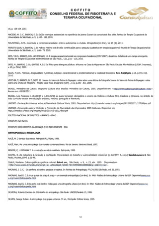 C O F F I T O
CONSELHO FEDERAL DE FISIOTERAPIA E
TERAPIA OCUPACIONAL
12
18, p. 158-164, 2007.
MACEDO, M. D. C., BARROS, D. D. Saúde e serviços assistenciais na experiência de jovens Guarani da comunidade Boa Vista. Revista de Terapia Ocupacional da
Universidade de São Paulo, v.21, p.182 - 188, 2010.
MALFITANO, A.P.S. Juventude e contemporaneidade: entre a autonomia e a tutela. Etnográfica [on line], vol 15 (3), 2011.
PIEROTE SILVA, V., BARROS, D. D. Método história oral de vida: contribuições para a pesquisa qualitativa em terapia ocupacional. Revista de Terapia Ocupacional da
Universidade de São Paulo, v.21, p.68 - 73, 2010.
REIS, T.A.M., BARROS, D.D., UCHIDIMARI, I.Y. A terapia ocupacional social nos congressos brasileiros (1997-2007): desafios e debates de um campo emergente.
Revista de Terapia Ocupacional da Universidade de São Paulo. , v.21, p.11 - 120, 2010.
SATO, M.; BARROS, D. D.; SANTOS, A.S.S. Da África para albergues públicos: africanos na Casa do Migrante em São Paulo. Estudos Afro-Asiáticos (UCAM. Impresso),
v. 29, p. 29-62, 2007.
SILVA, M.O.S. Pobreza, desigualdade e políticas públicas: caracterizando e problematizando a realidade brasileira. Rev. Katálysis, v.13, p.155-163.
2010.
VECCHIA, T., BARROS, D. D, SATO, M. Jovens do bairro da Pedra do Papagaio: notas sobre uma oficina de fotografia Jovens do bairro da Pedra do Papagaio: notas
sobre uma oficina de fotografia - Projeto Casa Rosa. Imaginário (USP). , v.11, p.335 - 361, 2005.
BRASIL. Ministério da Cultura. Programa Cultura Viva. Brasília: Ministério da Cultura, 2005. Disponível em: <http://www.cultura.gov.br/cultura_viva/>.
Acesso em: 05/08/2011.
BRASIL. Leis Federais n.10.639/03 e n.11645/08 as quais tornaram obrigatório o ensino da Historia e Cultura Afro-brasileira e Africana, no âmbito de
todo currículo escolar em educação artística, história, português e literatura;
UNESCO. Declaração Universal sobre a Diversidade Cultural. Paris, 2001. Disponível em http://unesdoc.unesco.org/images/0012/001271/127160por.pdf
UNESCO. Convenção sobre a Proteção e Promoção da Diversidade das Expressões, 2005 Culturais. Disponível em
http://unesdoc.unesco.org/images/0015/001502/150224por.pdf
POLÍTICA NACIONAL DE DIREITOS HUMANOS – PNH3
ESTATUTO DO IDOSO
ESTATUTO DOS DIREITOS DA CRIANÇA E DO ADOLESCENTE - ECA
ANTROPOLOGIA e SOCIOLOGIA
AUGÉ, M. O sentido dos outros. Petrópolis-RJ, Vozes, 1999.
AUGÉ, Marc. Por uma antropologia dos mundos contemporâneos. Rio de Janeiro: Bertrand Brasil, 1997.
BERGER, P; LUCKMANN.T. .A construção social da realidade. Petrópolis, 1999.
CASTEL, R. Da indigência à exclusão, à desfiliação. Precariedade do trabalho e vulnerabilidade relacional. In: LACETTI A. (org.) SaúdeLoucura 4. São
Paulo, Hucitec,1994, p.21-48.
CHAUI, Marilena. Cultura política e política cultural. Estud. av., São Paulo, v. 9, n. 23, abr. 1995. Disponível em
<http://www.scielo.br/scielo.php?script=sci_arttext&pid=S0103-40141995000100006&lng=pt&nrm=iso>.
MAGNANI, J. G. C. - Da periferia ao centro: pedaços e trajetos. In: Revista de Antropologia, FFLCH/USP, São Paulo, vol. 35, 1993.
MAGNANI, José G. C. I A rua quinze de praça à praça – um exemplo antropológico [on-line]. In: NAU- Núcleo de Antropologia Urbana da USP. Disponível www.n-a-
u.org/ruasimbolosuporte.html
MAGNANI, José G. C. I De perto e de dentro: notas para uma etnografia urbana [on-line]. In: NAU- Núcleo de Antropologia Urbana da USP. Disponível www.n-a-
u.org/ruasimbolosuporte.html
OLIVEIRA, Roberto Cardoso de. O trabalho do antropólogo. São Paulo: UNESP/Paralelo 15, 1998.
OLIVEN, George Ruben. A antropologia dos grupos urbanos. 5ª ed., Petrópolis: Editora Vozes, 1995.
 