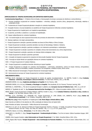 C O F F I T O
CONSELHO FEDERAL DE FISIOTERAPIA E
TERAPIA OCUPACIONAL
13
ESPECIALIDADE 03: TERAPIA OCUPACIONAL EM CONTEXTOS HOSPITALARES
Conhecimentos Específicos: I – O Sistema Único de Saúde, a hierarquização de serviços e processos de referência e contrarreferência;
II – Processo terapêutico ocupacional em contextos hospitalares – entrevista, avaliação, raciocínio clínico, planejamento, intervenção, relatórios e
preparação de alta;
III – Fundamentos de Terapia Ocupacional aplicados à atuação em contextos hospitalares;
IV – Ocupação Humana e recursos terapêuticos na assistência de Terapia Ocupacional em diferentes contextos hospitalares;
V- Terapia Ocupacional em hospital geral e em hospital de especialidades;
VI – O paciente, sua família e cuidadores e o processo de hospitalização;
VII - Equipe multiprofissional em contextos hospitalares;
VIII – As transformações da vida ocupacional decorrentes dos processos de adoecimento e hospitalização;
IX - Doenças orgânicas e de origem psicossomática;
X – Terapia Ocupacional na atenção a pacientes atendidos nas áreas de Clínica Médica e Clínica Cirúrgica;
XI – Terapia Ocupacional na atenção a pacientes atendidos nas áreas de Neonatologia, Pediatria e Hebiatria;
XII – Terapia Ocupacional na atenção a pacientes oncológicos e em tratamento quimioterápico e radioterápico;
XIII – Terapia Ocupacional na atenção a pacientes em condições crônicas não-transmissíveis e/ou crônico-degenerativas;
XIV – Terapia Ocupacional na atenção a pacientes com doenças infecto-contagiosas / sida;
XV – Terapia Ocupacional na atenção a pacientes queimados
XVI – A atuação do terapeuta ocupacional em programa de Interconsulta Hospitalar Geral de Terapia Ocupacional;
XVII – Promoção de Saúde Mental com populações diversas em contextos hospitalares;
XVIII – A Terapia Ocupacional em Cuidados Paliativos;
XIX – Terapia Ocupacional na assistência domiciliar oferecida por equipe hospitalar.
XX – Terapia Ocupacional na atenção em contextos intra-hospitalares – enfermarias, ambulatórios, centros de terapia intensiva, brinquedoteca
hospitalar, centros de hemodiálise, unidades coronarianas e de transplantes, unidades de apoio, dentre outras.
XXI - Política Nacional de Humanização e Programa Nacional de Humanização Hospitalar;
XXI - Gerenciamento de serviços de Terapia Ocupacional em contextos hospitalares
BIBLIOGRAFIA GERAL:
ALMEIDA, M.H.M. Abordagem da Terapia Ocupacional no manejo de quadros neurodegenerativos. In: SANTOS, Franklin S. (Org.) Cuidados
Paliativos - diretrizes, humanização e alívio de sintomas. 1ª ed.São Paulo: Atheneu, 2011, p. 485-488.
ANGERAMI-CAMON, V.A. (org.) Urgências psicológicas no hospital. SP, Ed. Pioneira, 1998.
ANGERAMI-CAMON, V.A. et al (org.) O doente, a Psicologia e o hospital. 3ªed atualizada, SP, Ed. Pioneira/ Thomsom Learning, 2001
ARMITAGE, K.; CROWTHER, L.; The role of occupational therapist in palliative care. European Journal of Palliative Care. 1999, n.6, p.154-157
BARROS, N. “Qualidade de vida”. In: 1o. Consenso Nacional de Dor Oncológica. EPM – Editora de projetos médicos, 2002, p.119-128.
BESSE, Mariela. Terapia Ocupacional e Cuidados Paliativos. SANTOS, Franklin S. (Org.). 1ª ed. Cuidados Paliativos: discutindo a vida, a morte e o
morrer. 1ª ed. São Paulo: Atheneu, 2009, p. 103 – 114.
BEZERRA, T.C.R.; COUTINHO, V.S.; MUNGUBA, M.C. Terapia Ocupacional. In: LIMA JÚNIOR, E.M.; BARRETO, M.G.P. (Orgs.). Rotina de
atendimento ao queimado. 1ª ed. Fortaleza: Intergráfica, 2006, p. 68-74.
BOTEGA, N.J. (org.) Prática Psiquiátrica no hospital geral. 2 ed. Porto Alegre: Artmed editora, 2006.
Brasil. Decreto-Lei 8.080 de 19 de setembro de 1990, constituição do Sistema Único de Saúde (SUS)
Brasil. Ministério da Saúde. HumanizaSUS – Política Nacional de Humanização.
CARLETO, D. G. de S. et. AL. Estrutura da Prática da Terapia Ocupacional: Domínio e Processo – 2ª edição. Occupational Therapy Practice Framework:
Domain & Process. 2nd. Rev. Triang.: Ens. Pesq. Ext. Uberaba – MG, v. 3. n. 2, p. 57-147, jul/dez, 2010.
CARVALHO, Alysson; et al (Org.). Brincar(es). 1ª ed. BH: Editora UFMG, 2005
CAVALCANTI, A.; GALVÃO, C.. (Org.) Terapia Ocupacional - Fundamentação & Prática. 1ª ed. Rio de Janeiro: Editora Guanabara Koogan, 2007.
566 p.
CORRÊA, Víctor Augusto Cavaleiro. Luto: Intervenção em Terapia Ocupacional. 1ª ed. Belém: Amazônia Editora. 2010. 120 p.
COSTA, Regina Célia Toscano. Terapia Ocupacional – Uma Contribuição do Paciente Diabético. 1ª ed. Rio de Janeiro: Editora Rúbio. 2011. 112
p.
 
