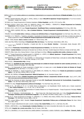 C O F F I T O
CONSELHO FEDERAL DE FISIOTERAPIA E
TERAPIA OCUPACIONAL
14
COSTA, S. M. M. e col. Cuidados paliativos em neonatologia: implementação de um programa multiprofissional. O Mundo da Saúde. 27 (1): 171-176.
2003
CREPEAU, Elizabeth Blesedell; CONH, Ellen S.; SCHELL, Barbara, A. Boydt. WILLARD & Spackman Terapia Ocupacional. 11ª ed. Rio de Janeiro:
Guanabara – Koogan, 2011. 1208 p.
DE CARLO, et al. Terapia Ocupacional em Contextos Hospitalares. Prática Hospitalar , ano VIII, Nº 43, Jan-Fev, 2006
DE CARLO, M.M.R.P.; SILVA, S.N.P.; BEIM, S.F.; MARIA,P.B.; MELLO, L.A.B.; JIMENEZ,L .; ASSONI,M.E.S., Terapia Ocupacional em Contextos
Hospitalares. Prática Hospitalar , ano VIII, Nº 43, Jan-Fev, 2006
DE CARLO, M.R.P., LUZO, M.C.M. (org.) Terapia Ocupacional - Reabilitação Física e contextos hospitalares, SP, Ed. Roca, 2004, 352p.
DE CARLO, MMRP e QUEIROZ, MEG (org.) . Dor e Cuidados Paliativos - Terapia Ocupacional e Interdisciplinaridade, SP, Editora Roca, 2008,
328p.
FERLAND, Francine.O modelo lúdico: o brincar, a criança com deficiência física e a Terapia Ocupacional 3 ed. São Paulo: Roca, 2006. 192 p.
GALHEIGO, S. M.; TESSUTO, L. Trajetórias, percepções e inquietações de terapeutas ocupacionais do Estado de São Paulo no âmbito das práticas da
terapia ocupacional no hospital. Revista de Terapia Ocupacional da Universidade de São Paulo, v. 21, n. 1, p. 23-32 jan./abr. 2010
KÜBLER – ROSS, Elisabeth. Sobre a morte e o morrer. S.P.: Martins Fontes, 1998.
KUDO, Aide Mitie; MARIA, Priscila Bagio. O Hospital pelo Olhar da Criança. 1ª ed. São Paulo, Yendis Editora, 2009. 140 p.
_________________. Exposição de fotografias: o hospital pelo olhar da criança. Revista Interface - Comunicação, Saúde, Educação. 2007;
11(21): 181-4.
Kudo, AM et al. Fisioterapia, Fonoaudiologia e Terapia Ocupacional em Pediatria. 2 ed. São Paulo: Sarvier;1994.
CREMESP - Cuidado Paliativo Coordenação de Reynaldo Ayer de Oliveira. São Paulo: Conselho Regional de Medicina do Estado de São Paulo, 2008.
MARIOTTI, Milton Carlos. Arte e Doença Mental. In: Rasia, José Miguel; et al (Org.). Olhares e questões sobre saúde, a doença e a morte.
MARTY T. “Terapia Ocupacional en pacientes agudos“ In: HOPKINS, H.L. e SMITH, H.D. Willard/ Spackman - Terapia Ocupacional, 8ªed, Madrid,
Editorial Médica Panamericana, 1998, cap.23, p.771-783.
MASTROPIETRO, A. P.; SANTOS, M. A. dos; OLIVEIRA, E. A. Sobreviventes do Transplante de Medula Óssea: construção do cotidiano.Rev. Ter. Ocup.
Univ. de São Paulo, v. 17, n. 2, São Paulo, maio/ago. p. 64-71, 2006.
MELLO FILHO, J. Psicossomatica Hoje , Artmed
MEYERHOF, P.G. Qualidade de vida: estudo de uma intervenção em unidade de terapia neonatal de recém-nascidos pré-termo, tese de
doutorado, Instituto de Psicologia, USP, 1996, 208p.
MORAIS, L. V.A Interconsulta de Terapia ocupacional no Hospital Geral: um espaço para a saúde. Revista do Centro de Estudos de Terapia
Ocupacional (CETO), São Paulo, v. 6, n.6, 2001, p 9- 13.
MUNGUBA, M; VICENTINI, C.. Terapia ocupacional. In: LIMA JÚNIOR, E.M.; NOVAES, F.N.; PICOLLO, N.S. Tratado de queimaduras no paciente
agudo. 2. ed. São Paulo: Atheneu, 2009, p. 257-280.
NEISTADT, ME; CREPEAU, EB Terapia Ocupacional –Willard & Saprkman, 9a. ed. ,Guanabara Koogan, 2002
Organização Mundial da Saúde. Cuidados Inovadores para Condições Crônicas: componentes estruturais de ação. Cap.3, p.45-71, 2003.
http://www.opas.org.br/sistema/arquivos/Manual_final.pdf
Organização Pan Americana da Saúde; Organização Mundial da Saúde CIF: Classificação Internacional de Funcionalidade, Incapacidade e
Saúde. 1ª ed. São Paulo: Editora Edusp, 2003. 326 p.
OTHERO M. B. (Org.) Terapia Ocupacional: práticas em Oncologia. 1ª ed. São Paulo: Roca, 2010. 414 p.
OTHERO, M. B. ; DE CARLO, M. M. R. P. A Família Diante do Adoecimento e da Hospitalização Infantil: desafios para a terapia ocupacional.
In: Rev. Prática Hospitalar, v. 8, n. 47, set. / out., p. 100-104, 2006.
OTHERO, M. B.; COSTA, D. G. Propostas Desenvolvidas em Cuidados Paliativos em um Hospital Amparador - Terapia Ocupacional e Psicologia. Prática
Hospitalar, v. IX, p. 157-160, 2007.
OTHERO, M. B. Praticando a Interdisciplinaridade. In: Maria Teresa Veit; Célia Roseli Duarte Redó; et al (Org.).Transdisciplinaridade em
Oncologia: Caminhos para um atendimento integrado. 1ª ed. São Paulo: HR Gráfica e Editora, 2009, v. 1, p. 146-149.
OTHERO, M. B.. Terapia Ocupacional em Oncologia. In: CARVALHO, V. A.; FRANCO, Maria Helena; KÓVACS, Maria Julia (Orgs.). Temas em Psico-
Oncologia. 1ª ed. São Paulo: Summus, 2008, p. 456- 64.
PEDRETTI, Lorraine Williams; EARLY, Marybeth. Terapia Ocupacional: Capacidades Práticas para as Disfunções Físicas. São Paulo: Editora
Roca. 2005. 1092 p
PEDUZZI, M. Equipe multiprofissional de saúde: conceito e tipologia. Rev. Saúde Pública, vol. 35, n 1, São Paulo, Feb, 2001.
PESSINI, L; BERTACHINI, L. (org.) Humanização e Cuidados Paliativos. Ed do Centro Universitário São Camilo e Ed. Loyola, 2006, 319p.
PITTA, A.M.F. Hospital: dor e morte como ofício, 4ªed, SP, Hucitec, 1999, 199p.
SEKI, N. H.; GALHEIGO, S. M. O uso da música nos cuidados paliativos: humanizando o cuidado e facilitando o adeus. Interface – Comunic., Saúde,
 
