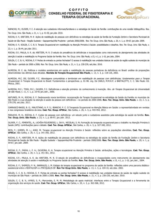 C O F F I T O
CONSELHO FEDERAL DE FISIOTERAPIA E
TERAPIA OCUPACIONAL
18
RAFACHO, M.; OLIVER, F. C. A atenção aos cuidadores informais/familiares e a estratégia de Saúde da Família: contribuições de uma revisão bibliográfica. Rev.
Ter. Ocup. Univ. São Paulo, v. 21, n. 1, p. 41-50, jan./abr. 2010.
ROCHA, E. F.; KRETZER, M. R Ações de reabilitação de pessoas com deficiência na estratégia da saúde da família da Fundação Zerbini e Secretaria Municipal de
Saúde de São Paulo - Região Sudeste – Sapopemba/Vila Prudente - período 2000/2006. Rev. Ter. Ocup. Univ. São Paulo, v. 20, n. 1, p. 59-67, jan./abr. 2009.
ROCHA, E. F.; SOUZA, C. C. B. X. Terapia Ocupacional em reabilitação na Atenção Primária à Saúde: possibilidades e desafios. Rev. Ter. Ocup. Univ. São Paulo, v.
22, n. 1, p. 36-44, jan./abr. 2011.
ROCHA, E.F.; PAULA, A. R. de; KRETZER, M. R. O estudo de prevalência de deficiências e incapacidades como instrumento de planejamento das atividades de
atenção à saúde e reabilitação no Programa Saúde da Família. Rev. Ter. Ocup. Univ. São Paulo, v.15, n.1, p. 1-10, jan./abr., 2004.
SOUZA, C. C. B. X.; ROCHA, E. F. Portas de entrada ou portas fechadas? O acesso à reabilitação nas unidades básicas de saúde da região sudeste do município de
São Paulo – período de 2000 a 2006. Rev. Ter. Ocup. Univ. São Paulo, v. 21, n. 3, p. 230-239, set./dez. 2010.
ALMEIDA, M. C. de. Políticas e modelos assistenciais em saúde e reabilitação de pessoas portadoras de deficiência no Brasil: análise de proposições
desenvolvidas nas últimas duas décadas. Revista de Terapia Ocupacional São Paulo, v. 13, n. 3, p. 118-126, 2002.
ALMEIDA, M.C. DE; OLIVER, F.C. Abordagens comunitárias e territoriais em reabilitação de pessoas com deficiências; fundamentos para a Terapia
Ocupacional. in Terapia Ocupacional no Brasil: Fundamentos e perspectivas. p. 81-98. org. De CARLO, M.M.R.P. e BARTALOTTI, C. C. São Paulo: Ed.
Plexus, 2001.
ALMEIDA, M.C.; TISSI, M.C.; OLIVER, F.C. Deficiências e atenção primária: do conhecimento à invenção. Rev. de Terapia Ocupacional da Universidade
de São Paulo, v. 11, n. 1, p. 33-42 jan./abr., 2000.
ANTUNES, M. H.; ROCHA, E. F. Desbravando novos territórios: incorporação da Terapia Ocupacional na estratégia da Saúde da Família no município de
São Paulo e a sua atuação na atenção à saúde da pessoa com deficiência – no período de 2000-2006. Rev. Ter. Ocup. Univ. São Paulo, v. 22, n. 3, p.
270-278, set./dez. 2011.
CARRASCO-BASSI, B. G.; MALFITANO, A. P. S.; BIANCHI, P. C. O Terapeuta Ocupacional na Atenção Básica em Saúde: a representatividade em revistas
e nos congressos brasileiros da área. Cad. Ter. Ocup. UFSCar, São Carlos, v. 20, n. 3, p. 443-454, 2012.
MASUCHI, M. H.; ROCHA, E. F. Cuidar de pessoas com deficiência: um estudo junto a cuidadores assistidos pela estratégia da saúde da família. Rev.
Ter. Ocup. Univ. São Paulo, v. 23, n. 1, p. 89-97, jan./abr. 2012.
OLIVER, F. C.; PIMENTEL, A.; UCHÔA-FIGUEIREDO, L. DA R.; NICOLAU, S. M. Formação do terapeuta ocupacional para o trabalho na Atenção Primária à
Saúde (APS): contribuições para o debate. Cad. Ter. Ocup. UFSCar, São Carlos, v. 20, n. 3, p. 327-340, 2012.
REIS, F.; GOMES, M. L.; AOKI, M. Terapia ocupacional na Atenção Primária à Saúde: reflexões sobre as populações atendidas. Cad. Ter. Ocup.
UFSCar, São Carlos, v. 20, n. 3, p. 341-350, 2012.
ROCHA, E. F.; KRETZER, M. R. Ações de reabilitação de pessoas com deficiência na estratégia da saúde da família da Fundação Zerbini e Secretaria
Municipal de Saúde de São Paulo - Região Sudeste – Sapopemba/Vila Prudente - período 2000/2006. Rev. Ter. Ocup. Univ. São Paulo, v. 20, n. 1, p.
59-67, jan./abr. 2009.
ROCHA, E. F.; PAIVA, L. F. A.; OLIVEIRA, R. H. Terapia ocupacional na Atenção Primária à Saúde: atribuições, ações e tecnologias. Cad. Ter. Ocup.
UFSCar, São Carlos, v. 20, n. 3, p. 351-361, 2012.
ROCHA, E.F.; PAULA, A. R. de; KRETZER, M. R. O estudo de prevalência de deficiências e incapacidades como instrumento de planejamento das
atividades de atenção à saúde e reabilitação no Programa Saúde da Família. Rev. Ter. Ocup. Univ. São Paulo, v.15, n.1, p. 1-10, jan./abr., 2004.
ROCHA, E. F.; SHIMIZU, P. N.; BARRALES, L. M. Estágio de terapia ocupacional no programa da saúde da família: reflexões sobre uma parceria didático-
assistencial entre o REATA/USP e o PSF/QUALIS-SP. Rev Ter Ocup Univ. São Paulo, v. 13, n. 3, p. 104-10, set./dez. 2002.
SOUZA, C. C. B. X.; ROCHA, E. F. Portas de entrada ou portas fechadas? O acesso à reabilitação nas unidades básicas de saúde da região sudeste do
município de São Paulo – período de 2000 a 2006. Rev. Ter. Ocup. Univ. São Paulo, v. 21, n. 3, p. 230-239, set./dez. 2010.
SOUZA, C. C. B. X.; AYRES, S. P.; Marcondes, E. M. M. Metodologia de apoio matricial: interfaces entre a Terapia Ocupacional e a ferramenta de
organização dos serviços de saúde. Cad. Ter. Ocup. UFSCar, São Carlos, v. 20, n. 3, p. 363-368, 2012.
 