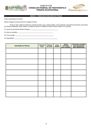C O F F I T O
CONSELHO FEDERAL DE FISIOTERAPIA E
TERAPIA OCUPACIONAL
19
ANEXO II – FORMULÁRIO PARA ENVIO DE TÍTULOS
À Banca Examinadora do Certame
Solicito Contagem de pontos referente à avaliação de títulos
Tendo em vista o Edital que determina a entrega de títulos, para o certame seletivo, venho apresentar a essa Banca Examinadora, documentos
que atestam qualificações, dando margem à contagem de pontos na avaliação de títulos conforme subitem 6.5.6 do Edital.
01- Número de documentos (folhas) entregues: _________________________________________
02- Nome do candidato: _____________________________________________________
03- Nº de inscrição: _________________________________________________________
04- Especialidade: ________________________________________________________________
AVALIAÇÃO DE TÍTULOS
Início do
curso
Término
do curso
Carga
Horária
Pontos
solicitados
pelo candidato
Pontuação concedida
pela organizadora
(NÃO PREENCHER)
 