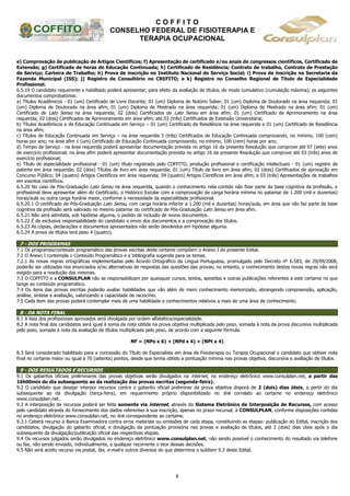 C O F F I T O
CONSELHO FEDERAL DE FISIOTERAPIA E
TERAPIA OCUPACIONAL
8
e) Comprovação de publicação de Artigos Científicos; f) Apresentação de certificado e/ou anais de congressos científicos, Certificado de
Extensão; g) Certificado de horas de Educação Continuada; h) Certificado de Residência; Contrato de trabalho, Contrato de Prestação
de Serviço; Carteira de Trabalho; h) Prova de inscrição no Instituto Nacional do Serviço Social; i) Prova de inscrição na Secretaria da
Fazenda Municipal (ISS); j) Registro de Consultório no CREFITO; e k) Registro no Conselho Regional de Título de Especialidade
Profissional.
6.5.19 O candidato requerente e habilitado poderá apresentar, para efeito da avaliação de títulos, de modo cumulativo (cumulação máxima), os seguintes
documentos comprobatórios:
a) Títulos Acadêmicos - 01 (um) Certificado de Livre Docente; 01 (um) Diploma de Notório Saber; 01 (um) Diploma de Doutorado na área requerida; 01
(um) Diploma de Doutorado na área afim, 01 (um) Diploma de Mestrado na área requerida; 01 (um) Diploma de Mestrado na área afim; 01 (um)
Certificado de Lato Sensu na área requerida; 02 (dois) Certificados de Lato Sensu em área afim; 01 (um) Certificado de Aprimoramento na área
requerida; 02 (dois) Certificados de Aprimoramento em área afim; até 03 (três) Certificados de Extensão Universitária;
b) Títulos Acadêmicos e de Educação Continuada em Serviço – 01 (um) Certificado de Residência na área requerida e 01 (um) Certificado de Residência
na área afim;
c) Títulos de Educação Continuada em Serviço – na área requerida 3 (três) Certificados de Educação Continuada comprovando, no mínimo, 100 (cem)
horas por ano; na área afim 1 (um) Certificado de Educação Continuada comprovando, no mínimo, 100 (cem) horas por ano;
d) Tempo de Serviço - na área requerida poderá apresentar documentação prevista no artigo 16 da presente Resolução que comprove até 07 (sete) anos
de exercício profissional; na área afim poderá apresentar documentação prevista no artigo 16 da presente Resolução que comprove até 03 (três) anos de
exercício profissional;
e) Título de especialidade profissional - 01 (um) título registrado pelo COFFITO, produção profissional e certificação intelectuais - 01 (um) registro de
patente em área requerida; 02 (dois) Títulos de livro em área requerida; 01 (um) Título de livro em área afim; 02 (dois) Certificados de aprovação em
Concurso Público; 04 (quatro) Artigos Científicos em área requerida; 04 (quatro) Artigos Científicos em área afim; e 03 (três) Apresentações de trabalhos
em eventos científicos.
6.5.20 No caso de Pós-Graduação Lato Sensu na área requerida, quando o conhecimento nela contido não fizer parte da base cognitiva da profissão, o
profissional deve apresentar além do Certificado, o Histórico Escolar com a comprovação de carga horária mínima no patamar de 1.200 (mil e duzentas)
horas/aula ou outra carga horária maior, conforme a necessidade da especialidade profissional.
6.5.20.1 O certificado de Pós-Graduação Lato Sensu, com carga horária inferior a 1.200 (mil e duzentas) horas/aula, em área que não faz parte da base
cognitiva da profissão será valorado no mesmo patamar do certificado de Pós-Graduação Lato Sensu em área afim.
6.5.21 Não será admitida, sob hipótese alguma, o pedido de inclusão de novos documentos.
6.5.22 É de exclusiva responsabilidade do candidato o envio dos documentos e a comprovação dos títulos.
6.5.23 As cópias, declarações e documentos apresentados não serão devolvidos em hipótese alguma.
6.5.24 A prova de títulos terá peso 4 (quatro).
7 - DOS PROGRAMAS
7.1 Os programas/conteúdo programático das provas escritas deste certame compõem o Anexo I do presente Edital.
7.2 O Anexo I contempla o Conteúdo Programático e a bibliografia sugerida para os temas.
7.2.1 As novas regras ortográficas implementadas pelo Acordo Ortográfico da Língua Portuguesa, promulgado pelo Decreto nº 6.583, de 29/09/2008,
poderão ser utilizadas nos enunciados e/ou alternativas de respostas das questões das provas; no entanto, o conhecimento destas novas regras não será
exigido para a resolução das mesmas.
7.3 O COFFITO e a CONSULPLAN não se responsabilizam por quaisquer cursos, textos, apostilas e outras publicações referentes a este certame no que
tange ao conteúdo programático.
7.4 Os itens das provas escritas poderão avaliar habilidades que vão além de mero conhecimento memorizado, abrangendo compreensão, aplicação,
análise, síntese e avaliação, valorizando a capacidade de raciocínio.
7.5 Cada item das provas poderá contemplar mais de uma habilidade e conhecimentos relativos a mais de uma área de conhecimento.
8 - DA NOTA FINAL
8.1 A lista dos profissionais aprovados será divulgada por ordem alfabética/especialidade.
8.2 A nota final dos candidatos será igual à soma da nota obtida na prova objetiva multiplicada pelo peso, somada à nota da prova discursiva multiplicada
pelo peso, somada à nota da avaliação de títulos multiplicada pelo peso, de acordo com a seguinte fórmula:
NF = (NPo x 6) + (NPd x 4) + (NPt x 4)
8.3 Será considerado habilitado para a concessão do Título de Especialista em área de Fisioterapia ou Terapia Ocupacional o candidato que obtiver nota
final no certame maior ou igual a 70 (setenta) pontos, desde que tenha obtido a pontuação mínima nas provas objetiva, discursiva e avaliação de títulos.
9 - DOS RESULTADOS E RECURSOS
9.1 Os gabaritos oficiais preliminares das provas objetivas serão divulgados na internet, no endereço eletrônico www.consulplan.net, a partir das
16h00min do dia subsequente ao da realização das provas escritas (segunda-feira).
9.2 O candidato que desejar interpor recursos contra o gabarito oficial preliminar da prova objetiva disporá de 2 (dois) dias úteis, a partir do dia
subsequente ao da divulgação (terça-feira), em requerimento próprio disponibilizado no link correlato ao certame no endereço eletrônico
www.consulplan.net.
9.3 A interposição de recursos poderá ser feita somente via internet, através do Sistema Eletrônico de Interposição de Recursos, com acesso
pelo candidato através do fornecimento dos dados referentes à sua inscrição, apenas no prazo recursal, à CONSULPLAN, conforme disposições contidas
no endereço eletrônico www.consulplan.net, no link correspondente ao certame.
9.3.1 Caberá recurso à Banca Examinadora contra erros materiais ou omissões de cada etapa, constituindo as etapas: publicação do Edital, inscrição dos
candidatos, divulgação do gabarito oficial, e divulgação da pontuação provisória nas provas e avaliação de títulos, até 2 (dois) dias úteis após o dia
subsequente da divulgação/publicação oficial das respectivas etapas.
9.4 Os recursos julgados serão divulgados no endereço eletrônico www.consulplan.net, não sendo possível o conhecimento do resultado via telefone
ou fax, não sendo enviado, individualmente, a qualquer recorrente o teor dessas decisões.
9.5 Não será aceito recurso via postal, fax, e-mail e outros diversos do que determina o subitem 9.3 deste Edital.
 