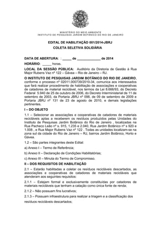 MINISTÉRIO DO MEIO AMBIENTE
INSTITUTO DE PESQUISAS JARDIM BOTÂNICO DO RIO DE JANEIRO
EDITAL DE HABILITAÇÃO 001/2014-JBRJ
COLETA SELETIVA SOLIDÁRIA
DATA DE ABERTURA: : _____ de _____________ de 2014
HORÁRIO: _____ horas.
LOCAL DA SESSÃO PÚBLICA: Auditório da Diretoria de Gestão à Rua
Major Rubens Vaz nº 122 – Gávea – Rio de Janeiro – RJ.
O INSTITUTO DE PESQUISAS JARDIM BOTÂNICO DO RIO DE JANEIRO,
conforme o processo nº 02011.000739/2010-34, comunica aos interessados
que fará realizar procedimento de habilitação de associações e cooperativas
de catadores de material reciclável, nos termos da Lei 8.666/93, do Decreto
Federal 5.940 de 25 de outubro de 2006, do Decreto Interministerial de 11 de
setembro de 2003, da Portaria JBRJ nº 098, de 09 de setembro de 2009 e
Portaria JBRJ nº 131 de 23 de agosto de 2010, e demais legislações
pertinentes.
I – DO OBJETO
1.1 – Selecionar as associações e cooperativas de catadores de materiais
recicláveis aptas a receberem os resíduos produzidos pelas Unidades do
Instituto de Pesquisas Jardim Botânico do Rio de Janeiro , localizadas na
Rua Pacheco Leão nº s. 915, 1.235 e 2.040, Rua Jardim Botânico nº s 920 e
1.008 , e Rua Major Rubens Vaz nº 122 . Todas as unidades localizam-se na
zona sul da cidade do Rio de Janeiro – RJ, bairros Jardim Botânico, Horto e
Gávea.
1.2 – São partes integrantes deste Edital:
a) Anexo I – Termo de Referência;
b) Anexo II – Declaração de Condições Habilitatórias;
c) Anexo III – Minuta do Termo de Compromisso.
II – DOS REQUISITOS DE HABILITAÇÃO
2.1 – Estarão habilitadas a coletar os resíduos recicláveis descartados, as
associações e cooperativas de catadores de materiais recicláveis que
atenderam aos seguintes requisitos:
2.1.1 – Estejam formal e exclusivamente constituídas por catadores de
materiais recicláveis que tenham a catação como única fonte de renda;
2.1.2 – Não possuam fins lucrativos;
2.1.3 – Possuam infraestrutura para realizar a triagem e a classificação dos
resíduos recicláveis descartados;
 