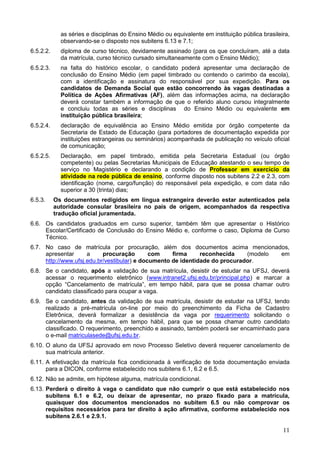 11
as séries e disciplinas do Ensino Médio ou equivalente em instituição pública brasileira,
observando-se o disposto nos subitens 6.13 e 7.1;
6.5.2.2. diploma de curso técnico, devidamente assinado (para os que concluíram, até a data
da matrícula, curso técnico cursado simultaneamente com o Ensino Médio);
6.5.2.3. na falta do histórico escolar, o candidato poderá apresentar uma declaração de
conclusão do Ensino Médio (em papel timbrado ou contendo o carimbo da escola),
com a identificação e assinatura do responsável por sua expedição. Para os
candidatos de Demanda Social que estão concorrendo às vagas destinadas a
Política de Ações Afirmativas (AF), além das informações acima, na declaração
deverá constar também a informação de que o referido aluno cursou integralmente
e concluiu todas as séries e disciplinas do Ensino Médio ou equivalente em
instituição pública brasileira;
6.5.2.4. declaração de equivalência ao Ensino Médio emitida por órgão competente da
Secretaria de Estado de Educação (para portadores de documentação expedida por
instituições estrangeiras ou seminários) acompanhada de publicação no veículo oficial
de comunicação;
6.5.2.5. Declaração, em papel timbrado, emitida pela Secretaria Estadual (ou órgão
competente) ou pelas Secretarias Municipais de Educação atestando o seu tempo de
serviço no Magistério e declarando a condição de Professor em exercício da
atividade na rede pública de ensino, conforme disposto nos subitens 2.2 e 2.3, com
identificação (nome, cargo/função) do responsável pela expedição, e com data não
superior a 30 (trinta) dias;
6.5.3. Os documentos redigidos em língua estrangeira deverão estar autenticados pela
autoridade consular brasileira no país de origem, acompanhados da respectiva
tradução oficial juramentada.
6.6. Os candidatos graduados em curso superior, também têm que apresentar o Histórico
Escolar/Certificado de Conclusão do Ensino Médio e, conforme o caso, Diploma de Curso
Técnico.
6.7. No caso de matrícula por procuração, além dos documentos acima mencionados,
apresentar a procuração com firma reconhecida (modelo em
http://www.ufsj.edu.br/vestibular) e documento de identidade do procurador.
6.8. Se o candidato, após a validação de sua matrícula, desistir de estudar na UFSJ, deverá
acessar o requerimento eletrônico (www.intranet2.ufsj.edu.br/principal.php) e marcar a
opção “Cancelamento de matrícula”, em tempo hábil, para que se possa chamar outro
candidato classificado para ocupar a vaga.
6.9. Se o candidato, antes da validação de sua matrícula, desistir de estudar na UFSJ, tendo
realizado a pré-matrícula on-line por meio do preenchimento da Ficha de Cadastro
Eletrônica, deverá formalizar a desistência da vaga por requerimento solicitando o
cancelamento da mesma, em tempo hábil, para que se possa chamar outro candidato
classificado. O requerimento, preenchido e assinado, também poderá ser encaminhado para
o e-mail matriculasede@ufsj.edu.br.
6.10. O aluno da UFSJ aprovado em novo Processo Seletivo deverá requerer cancelamento de
sua matrícula anterior.
6.11. A efetivação da matrícula fica condicionada à verificação de toda documentação enviada
para a DICON, conforme estabelecido nos subitens 6.1, 6.2 e 6.5.
6.12. Não se admite, em hipótese alguma, matrícula condicional.
6.13. Perderá o direito à vaga o candidato que não cumprir o que está estabelecido nos
subitens 6.1 e 6.2, ou deixar de apresentar, no prazo fixado para a matrícula,
quaisquer dos documentos mencionados no subitem 6.5 ou não comprovar os
requisitos necessários para ter direito à ação afirmativa, conforme estabelecido nos
subitens 2.6.1 e 2.9.1.
 