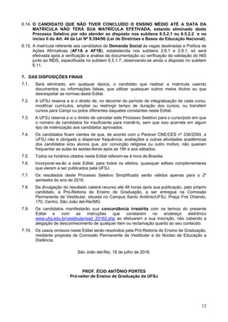 12
6.14. O CANDIDATO QUE NÃO TIVER CONCLUÍDO O ENSINO MÉDIO ATÉ A DATA DA
MATRÍCULA NÃO TERÁ SUA MATRÍCULA EFETIVADA, estando eliminado deste
Processo Seletivo por não atender ao disposto nos subitens 6.5.2.1 ou 6.5.2.2 e no
inciso II do Art. 44 da Lei Nº 9.394/96 (Lei de Diretrizes e Bases da Educação Nacional).
6.15. A matrícula referente aos candidatos de Demanda Social às vagas destinadas a Política de
Ações Afirmativas (AF1A e AF1B), estabelecida nos subitens 2.6.1 e 2.9.1, só será
efetivada após a verificação e análise da documentação ou verificação da validação do NIS
junto ao MDS, especificada no subitem 6.5.1.7, observando-se ainda o disposto no subitem
6.11.
7. DAS DISPOSIÇÕES FINAIS
7.1. Será eliminado, em qualquer época, o candidato que realizar a matrícula usando
documentos ou informações falsas, que utilizar quaisquer outros meios ilícitos ou que
desrespeitar as normas deste Edital.
7.2. A UFSJ reserva a si o direito de, no decorrer do período de integralização de cada curso,
modificar currículos, ampliar ou restringir tempo de duração dos cursos, ou transferir
cursos para Campi ou polos diferentes daqueles constantes neste Edital.
7.3. A UFSJ reserva a si o direito de cancelar este Processo Seletivo para o curso/polo em que
o número de candidatos for insuficiente para mantê-lo, sem que isso acarrete em algum
tipo de indenização aos candidatos aprovados.
7.4. Os candidatos ficam cientes de que, de acordo com o Parecer CNE/CES nº 336/2000, a
UFSJ não é obrigada a dispensar frequência, avaliações e outras atividades acadêmicas
dos candidatos e/ou alunos que, por convicção religiosa ou outro motivo, não queiram
frequentar as aulas às sextas-feiras após as 18h e aos sábados.
7.5. Todos os horários citados neste Edital referem-se à hora de Brasília.
7.6. Incorporar-se-ão a este Edital, para todos os efeitos, quaisquer editais complementares
que vierem a ser publicados pela UFSJ.
7.7. Os resultados deste Processo Seletivo Simplificado serão válidos apenas para o 2º
semestre do ano de 2016.
7.8. Da divulgação do resultado caberá recurso até 48 horas após sua publicação, pelo próprio
candidato, à Pró-Reitoria de Ensino de Graduação, a ser entregue na Comissão
Permanente de Vestibular, situada no Campus Santo Antônio/UFSJ, Praça Frei Orlando,
170, Centro, São João del-Rei/MG.
7.9. Os candidatos manifestarão sua concordância irrestrita com os termos do presente
Edital e com as instruções que constarem no endereço eletrônico
www.ufsj.edu.br/vestibular/ead_20162.php ao efetuarem a sua inscrição, não cabendo a
alegação de desconhecimento de qualquer item ou reclamação quanto ao seu conteúdo.
7.10. Os casos omissos neste Edital serão resolvidos pela Pró-Reitoria de Ensino de Graduação,
mediante proposta da Comissão Permanente de Vestibular e do Núcleo de Educação a
Distância.
São João del-Rei, 18 de julho de 2016.
PROF. ÉCIO ANTÔNIO PORTES
Pró-reitor de Ensino de Graduação da UFSJ
 
