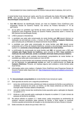 13
ANEXO I
PROCEDIMENTOS PARA COMPROVAÇÃO DE RENDA FAMILIAR BRUTA MENSAL PER CAPITA
A renda familiar bruta mensal per capita, para fins de verificação das Ações Afirmativas (AF1A e
AF1B), será apurada de duas formas, atendendo opção do candidato: Pelo NIS ou por
documentação comprobatória.
1. Pelo NIS (Número de Identificação Social), por meio do Cadastro Único (CadÚnico) para
Programas Sociais do Governo Federal, nos termos da Portaria Normativa nº 19 de
06/11/2014.
1.1 só se aplica ao candidato cuja família de baixa renda está inscrita no Cadastro Único
(CadÚnico) para Programas Sociais do Governo Federal, possuindo assim o número do
NIS (Número de Identificação Social);
1.2 o NIS é pessoal e intransferível;
1.3 o candidato que optar pela comprovação de renda familiar pelo NIS deverá informar na
realização da pré-matrícula on-line, o número do NIS na Ficha de Cadastro Eletrônica,
para consulta junto ao Ministério do Desenvolvimento Social (MDS);
1.4 o candidato que optar pela comprovação de renda familiar pelo NIS deverá enviar
juntamente com a Ficha de Cadastro Eletrônica, somente a documentação especificada no
subitem 6.5, excluindo a documentação comprobatória de renda familiar;
1.5 a confirmação da comprovação de renda familiar pelo NIS, só ocorrerá caso o NIS seja
validado pelo Órgão Gestor do CadÚnico, após consulta ao MDS. Caso contrário, a
matrícula não será efetivada, sendo o candidato eliminado deste processo Seletivo;
1.6 em hipótese alguma será avaliada documentação comprobatória de renda familiar ao
candidato que optar pela comprovação por meio do NIS;
1.7 a avaliação da renda familiar será analisada somente seguindo opção do candidato, feita no
ato da realização da pré-matrícula on-line por meio do preenchimento da Ficha de
Cadastro Eletrônica. Portanto, em hipótese alguma será avaliada a renda familiar pelas
duas formas.
1.8 informações sobre como realizar o Cadastro Único (CadÚnico) para Programas Sociais do
Governo Federal estão disponíveis em: http://mdspravoce.mds.gov.br/cadastro-unico/como-
se-inscrever
2. Por documentação comprobatória de renda familiar bruta mensal per capita.
2.1 Será apurada de acordo com o seguinte procedimento:
2.1.1 soma dos rendimentos brutos auferidos por todas as pessoas da família a que pertence o
candidato, levando-se em conta, no mínimo, os três meses anteriores ao último dia de
inscrição neste Processo Seletivo Simplificado;
2.1.2 cálculo da média mensal dos rendimentos brutos apurados após a aplicação do disposto
no subitem 2.1.1;
2.1.3 divide-se o valor apurado após a aplicação do disposto no subitem 2.1.2 pelo número de
pessoas da família do candidato.
2.2 No cálculo referido no subitem 2.1.1 deste anexo, serão computados os rendimentos de
qualquer natureza percebidos pelas pessoas da família, a título regular ou eventual,
inclusive aqueles provenientes de locação ou de arrendamento de bens móveis e imóveis.
2.3 Estão excluídos do cálculo de que trata o item 2.2:
 