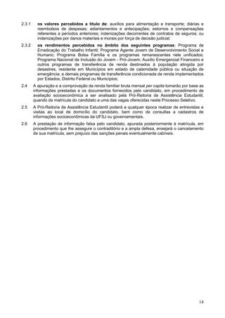 14
2.3.1 os valores percebidos a título de: auxílios para alimentação e transporte; diárias e
reembolsos de despesas; adiantamentos e antecipações; estornos e compensações
referentes a períodos anteriores; indenizações decorrentes de contratos de seguros; ou
indenizações por danos materiais e morais por força de decisão judicial;
2.3.2 os rendimentos percebidos no âmbito dos seguintes programas: Programa de
Erradicação do Trabalho Infantil; Programa Agente Jovem de Desenvolvimento Social e
Humano; Programa Bolsa Família e os programas remanescentes nele unificados;
Programa Nacional de Inclusão do Jovem - Pró-Jovem; Auxílio Emergencial Financeiro e
outros programas de transferência de renda destinados à população atingida por
desastres, residente em Municípios em estado de calamidade pública ou situação de
emergência; e demais programas de transferência condicionada de renda implementados
por Estados, Distrito Federal ou Municípios;
2.4 A apuração e a comprovação da renda familiar bruta mensal per capita tomarão por base as
informações prestadas e os documentos fornecidos pelo candidato, em procedimento de
avaliação socioeconômica a ser analisado pela Pró-Reitoria de Assistência Estudantil,
quando da matrícula do candidato a uma das vagas oferecidas neste Processo Seletivo.
2.5 A Pró-Reitoria de Assistência Estudantil poderá a qualquer época realizar de entrevistas e
visitas ao local de domicílio do candidato, bem como de consultas a cadastros de
informações socioeconômicas da UFSJ ou governamentais.
2.6 A prestação de informação falsa pelo candidato, apurada posteriormente à matrícula, em
procedimento que lhe assegure o contraditório e a ampla defesa, ensejará o cancelamento
de sua matrícula, sem prejuízo das sanções penais eventualmente cabíveis.
 