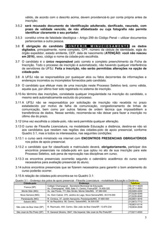 5
válido, de acordo com o descrito acima, devem providenciá-lo por conta própria antes da
inscrição;
3.5.2 será recusado documento de identificação adulterado, danificado, rasurado, com
prazo de validade vencido, de não alfabetizado ou cuja fotografia não permita
identificar claramente o seu portador;
3.5.3 constitui crime de falsidade ideológica – Artigo 299 do Código Penal – utilizar documentos
pertencentes a outra pessoa.
3.6 É obrigação do candidato C O N F E R I R M I N U C I O S A M E N T E os dados
digitados, principalmente, nome completo, CPF, número da cédula de identidade, sigla do
órgão expedidor, estado emitente, CEP, data de nascimento (ATENÇÃO: você não nasceu
em 2016), sexo, código e nome da cidade-polo escolhida.
3.7 O candidato é o único responsável pelo correto e completo preenchimento da Ficha de
Inscrição. Todo o processo de inscrição é automatizado, não havendo qualquer interferência
de servidores da UFSJ. Feita a inscrição, não serão permitidas alterações na opção de
cidade-polo.
3.8 A UFSJ não se responsabiliza por quaisquer atos ou fatos decorrentes de informações e
endereços incorretos ou incompletos fornecidos pelo candidato.
3.9 O candidato que efetuar mais de uma inscrição neste Processo Seletivo terá, como válida,
aquela que, por último tiver sido registrada no sistema de inscrição.
3.10 Ao término das inscrições, constatada qualquer irregularidade na inscrição do candidato, o
mesmo será automaticamente excluído do processo.
3.11 A UFSJ não se responsabiliza por solicitação de inscrição não recebida no prazo
estabelecido por motivo de falha de comunicação, congestionamento de linhas de
comunicação, bem como por outros fatores de ordem técnica que impossibilitem a
transferência de dados. Nesse sentido, recomenda-se não deixar para fazer a inscrição no
último dia do prazo.
3.12 Uma vez escolhida a cidade-polo, não será permitida qualquer alteração.
3.13 O curso de Filosofia Licenciatura, na modalidade Educação a distância, destina-se não só
aos candidatos que residam nas regiões das cidades-polo de apoio presencial, conforme
Quadro 3.1, mas a todos os interessados, nas seguintes condições:
3.13.1 o curso será ministrado via internet com ENCONTROS PRESENCIAIS OBRIGATÓRIOS
nos polos de apoio presencial;
3.13.2 o candidato que for classificado e matriculado deverá, obrigatoriamente, participar dos
encontros presenciais na cidade-polo em que optou no ato de sua inscrição para este
Processo Seletivo, sob pena de reprovação nas disciplinas em curso;
3.13.3 os encontros presenciais ocorrerão segundo o calendário acadêmico do curso sendo
necessários para avaliação presencial do aluno;
3.14 outros encontros presenciais que se fizerem necessários para garantir o bom andamento do
curso poderão ocorrer.
3.15 A relação de cidades-polo encontra-se no Quadro 3.1:
Quadro 3.1 – Endereço dos polos de apoio presencial - Filosofia Licenciatura - modalidade Educação a Distância.
Cidade-polo Endereço Telefone
Franca (SP)
Colégio Champagnat , Secretaria Municipal de Educação,
Av. Champagnat, 1808, Sala 11, Centro, Franca/SP, 14.400-320
(16) 3711-9224
(16) 3711-9201
Monte Sião (MG) Av. das Flores, 771,São Simão, Monte Sião/MG, 37.580-000 (35)3465-4200
Nova Serrana (MG) Av. Dom Cabral, 375, Jardins do Lago, Nova Serrana/MG, 35.519-000
(37)3226-5049
(37)3226-9049
Paraisópolis (MG) R. Cimbica, 37, Jardim Aeroporto, Paraisópolis/MG, 37.660-000 (35)3651-3016
Sabará (MG) R. da República, 58, Centro, Sabará/MG, 34.505-030 (31)3672-7712
São João da Boa Vista (SP) R. Riachuelo, 444, Centro, São João da Boa Vista/SP, 13.870-234
(19)3631-0114
(19)3634-2636
São José do Rio Preto (SP) R. General Glicério, 3947, Vila Imperial, São José do Rio Preto/SP, (17)3211-4000
 