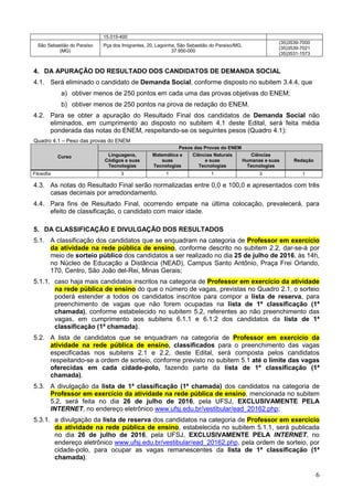 6
15.015-400
São Sebastião do Paraíso
(MG)
Pça dos Imigrantes, 20, Lagoinha, São Sebastião do Paraíso/MG,
37.950-000
(35)3539-7000
(35)3539-7021
(35)3531-1573
4. DA APURAÇÃO DO RESULTADO DOS CANDIDATOS DE DEMANDA SOCIAL
4.1. Será eliminado o candidato de Demanda Social, conforme disposto no subitem 3.4.4, que
a) obtiver menos de 250 pontos em cada uma das provas objetivas do ENEM;
b) obtiver menos de 250 pontos na prova de redação do ENEM.
4.2. Para se obter a apuração do Resultado Final dos candidatos de Demanda Social não
eliminados, em cumprimento ao disposto no subitem 4.1 deste Edital, será feita média
ponderada das notas do ENEM, respeitando-se os seguintes pesos (Quadro 4.1):
Quadro 4.1 – Peso das provas do ENEM
Curso
Pesos das Provas do ENEM
Linguagens,
Códigos e suas
Tecnologias
Matemática e
suas
Tecnologias
Ciências Naturais
e suas
Tecnologias
Ciências
Humanas e suas
Tecnologias
Redação
Filosofia 3 1 1 3 1
4.3. As notas do Resultado Final serão normalizadas entre 0,0 e 100,0 e apresentados com três
casas decimais por arredondamento.
4.4. Para fins de Resultado Final, ocorrendo empate na última colocação, prevalecerá, para
efeito de classificação, o candidato com maior idade.
5. DA CLASSIFICAÇÃO E DIVULGAÇÃO DOS RESULTADOS
5.1. A classificação dos candidatos que se enquadram na categoria de Professor em exercício
da atividade na rede pública de ensino, conforme descrito no subitem 2.2, dar-se-á por
meio de sorteio público dos candidatos a ser realizado no dia 25 de julho de 2016, às 14h,
no Núcleo de Educação a Distância (NEAD), Campus Santo Antônio, Praça Frei Orlando,
170, Centro, São João del-Rei, Minas Gerais;
5.1.1. caso haja mais candidatos inscritos na categoria de Professor em exercício da atividade
na rede pública de ensino do que o número de vagas, previstas no Quadro 2.1, o sorteio
poderá estender a todos os candidatos inscritos para compor a lista de reserva, para
preenchimento de vagas que não forem ocupadas na lista de 1ª classificação (1ª
chamada), conforme estabelecido no subitem 5.2, referentes ao não preenchimento das
vagas, em cumprimento aos subitens 6.1.1 e 6.1.2 dos candidatos da lista de 1ª
classificação (1ª chamada).
5.2. A lista de candidatos que se enquadram na categoria de Professor em exercício da
atividade na rede pública de ensino, classificados para o preenchimento das vagas
especificadas nos subitens 2.1 e 2.2, deste Edital, será composta pelos candidatos
respeitando-se a ordem de sorteio, conforme previsto no subitem 5.1 até o limite das vagas
oferecidas em cada cidade-polo, fazendo parte da lista de 1ª classificação (1ª
chamada).
5.3. A divulgação da lista de 1ª classificação (1ª chamada) dos candidatos na categoria de
Professor em exercício da atividade na rede pública de ensino, mencionada no subitem
5.2, será feita no dia 26 de julho de 2016, pela UFSJ, EXCLUSIVAMENTE PELA
INTERNET, no endereço eletrônico www.ufsj.edu.br/vestibular/ead_20162.php;
5.3.1. a divulgação da lista de reserva dos candidatos na categoria de Professor em exercício
da atividade na rede pública de ensino, estabelecida no subitem 5.1.1, será publicada
no dia 26 de julho de 2016, pela UFSJ, EXCLUSIVAMENTE PELA INTERNET, no
endereço eletrônico www.ufsj.edu.br/vestibular/ead_20162.php, pela ordem de sorteio, por
cidade-polo, para ocupar as vagas remanescentes da lista de 1ª classificação (1ª
chamada).
 