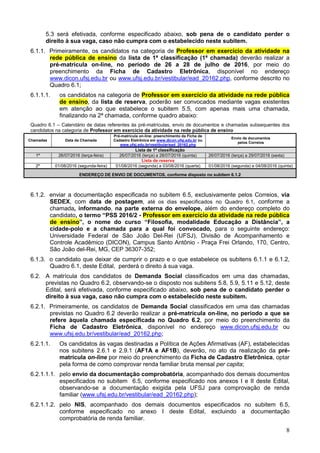 8
5.3 será efetivada, conforme especificado abaixo, sob pena de o candidato perder o
direito à sua vaga, caso não cumpra com o estabelecido neste subitem.
6.1.1. Primeiramente, os candidatos na categoria de Professor em exercício da atividade na
rede pública de ensino da lista de 1ª classificação (1ª chamada) deverão realizar a
pré-matrícula on-line, no período de 26 a 28 de julho de 2016, por meio do
preenchimento da Ficha de Cadastro Eletrônica, disponível no endereço
www.dicon.ufsj.edu.br ou www.ufsj.edu.br/vestibular/ead_20162.php, conforme descrito no
Quadro 6.1;
6.1.1.1. os candidatos na categoria de Professor em exercício da atividade na rede pública
de ensino, da lista de reserva, poderão ser convocados mediante vagas existentes
em atenção ao que estabelece o subitem 5.5, com apenas mais uma chamada,
finalizando na 2ª chamada, conforme quadro abaixo:
Quadro 6.1 – Calendário de datas referentes às pré-matrículas, envio de documentos e chamadas subsequentes dos
candidatos na categoria de Professor em exercício da atividade na rede pública de ensino
Chamadas Data da Chamada
Pré-matricula on-line: preenchimento da Ficha de
Cadastro Eletrônica em www.dicon.ufsj.edu.br ou
www.ufsj.edu.br/vestibular/ead_20162.php
Envio de documentos
pelos Correios
Lista de 1ª classificação
1ª 26/07/2016 (terça-feira) 26/07/2016 (terça) a 28/07/2016 (quinta) 26/07/2016 (terça) a 29/07/2016 (sexta)
Lista de reserva
2ª 01/08/2016 (segunda-feira) 01/08/2016 (segunda) a 03/08/2016 (quarta) 01/08/2016 (segunda) e 04/08/2016 (quinta)
ENDEREÇO DE ENVIO DE DOCUMENTOS, conforme disposto no subitem 6.1.2
6.1.2. enviar a documentação especificada no subitem 6.5, exclusivamente pelos Correios, via
SEDEX, com data de postagem, até os dias especificados no Quadro 6.1, conforme a
chamada, informando, na parte externa do envelope, além do endereço completo do
candidato, o termo “PSS 2016/2 - Professor em exercício da atividade na rede pública
de ensino”, o nome do curso “Filosofia, modalidade Educação a Distância”, a
cidade-polo e a chamada para a qual foi convocado, para o seguinte endereço:
Universidade Federal de São João Del-Rei (UFSJ), Divisão de Acompanhamento e
Controle Acadêmico (DICON), Campus Santo Antônio - Praça Frei Orlando, 170, Centro,
São João del-Rei, MG, CEP 36307-352;
6.1.3. o candidato que deixar de cumprir o prazo e o que estabelece os subitens 6.1.1 e 6.1.2,
Quadro 6.1, deste Edital, perderá o direito à sua vaga.
6.2. A matrícula dos candidatos de Demanda Social classificados em uma das chamadas,
previstas no Quadro 6.2, observando-se o disposto nos subitens 5.8, 5.9, 5.11 e 5.12, deste
Edital, será efetivada, conforme especificado abaixo, sob pena de o candidato perder o
direito à sua vaga, caso não cumpra com o estabelecido neste subitem.
6.2.1. Primeiramente, os candidatos de Demanda Social classificados em uma das chamadas
previstas no Quadro 6.2 deverão realizar a pré-matrícula on-line, no período a que se
refere àquela chamada especificada no Quadro 6.2, por meio do preenchimento da
Ficha de Cadastro Eletrônica, disponível no endereço www.dicon.ufsj.edu.br ou
www.ufsj.edu.br/vestibular/ead_20162.php;
6.2.1.1. Os candidatos às vagas destinadas a Política de Ações Afirmativas (AF), estabelecidas
nos subitens 2.6.1 e 2.9.1 (AF1A e AF1B), deverão, no ato da realização da pré-
matrícula on-line por meio do preenchimento da Ficha de Cadastro Eletrônica, optar
pela forma de como comprovar renda familiar bruta mensal per capita;
6.2.1.1.1. pelo envio da documentação comprobatória, acompanhado dos demais documentos
especificados no subitem 6.5, conforme especificado nos anexos I e II deste Edital,
observando-se a documentação exigida pela UFSJ para comprovação de renda
familiar (www.ufsj.edu.br/vestibular/ead_20162.php);
6.2.1.1.2. pelo NIS, acompanhado dos demais documentos especificados no subitem 6.5,
conforme especificado no anexo I deste Edital, excluindo a documentação
comprobatória de renda familiar.
 