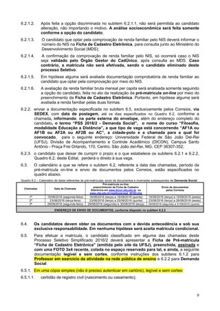 9
6.2.1.2. Após feita a opção discriminada no subitem 6.2.1.1, não será permitida ao candidato
alteração, não importando o motivo. A análise socioeconômica será feita somente
conforme a opção do candidato;
6.2.1.3. O candidato que optar pela comprovação de renda familiar pelo NIS deverá informar o
número do NIS na Ficha de Cadastro Eletrônica, para consulta junto ao Ministério do
Desenvolvimento Social (MDS);
6.2.1.4. A confirmação da comprovação de renda familiar pelo NIS, só ocorrerá caso o NIS
seja validado pelo Órgão Gestor do CadÚnico, após consulta ao MDS. Caso
contrário, a matrícula não será efetivada, sendo o candidato eliminado deste
processo Seletivo.
6.2.1.5. Em hipótese alguma será avaliada documentação comprobatória de renda familiar ao
candidato que optar pela comprovação por meio do NIS.
6.2.1.6. A avaliação da renda familiar bruta mensal per capita será analisada somente seguindo
a opção do candidato, feita no ato da realização da pré-matrícula on-line por meio do
preenchimento da Ficha de Cadastro Eletrônica. Portanto, em hipótese alguma será
avaliada a renda familiar pelas duas formas.
6.2.2. enviar a documentação especificada no subitem 6.5, exclusivamente pelos Correios, via
SEDEX, com data de postagem, até os dias especificados no Quadro 6.2, conforme a
chamada, informando, na parte externa do envelope, além do endereço completo do
candidato, o termo “PSS 2016/2 - Demanda Social”, o nome do curso “Filosofia,
modalidade Educação a Distância”, a que tipo de vaga está concorrendo “AF1A ou
AF1B ou AF2A ou AF2B ou AC”, a cidade-polo e a chamada para a qual foi
convocado, para o seguinte endereço: Universidade Federal de São João Del-Rei
(UFSJ), Divisão de Acompanhamento e Controle Acadêmico (DICON), Campus Santo
Antônio - Praça Frei Orlando, 170, Centro, São João del-Rei, MG, CEP 36307-352;
6.2.3. o candidato que deixar de cumprir o prazo e o que estabelece os subitens 6.2.1 e 6.2.2,
Quadro 6.2, deste Edital, perderá o direito à sua vaga.
6.3. O calendário a que se refere o subitem 6.2, referente a data das chamadas, período da
pré-matrícula on-line e envio de documentos pelos Correios, estão especificados no
quadro abaixo.
Quadro 6.2 – Calendário de datas referentes às pré-matrículas, envio de documentos e chamadas subsequentes de Demanda Social
Chamadas Data da Chamada
Pré-matricula on-line:
preenchimento da Ficha de Cadastro
Eletrônica em www.dicon.ufsj.edu.br ou
www.ufsj.edu.br/vestibular/ead_20162.php
Envio de documentos
pelos Correios
1ª 15/08/2016 (segunda-feira) 16/08/2016 (terça) a 18/08/2016 (quinta) 16/08/2016 (terça) a 19/08/2016 (sexta)
2ª 23/08/2016 (terça-feira) 23/08/2016 (terça) a 25/08/2016 (quinta) 23/08/2016 (terça) a 26/08/2016 (sexta)
3ª 29/08/2016 (segunda-feira) 29/08/2016 (segunda) e 30/08/2016 (terça) 29/08/2016 (segunda) a 31/08/2016 (quarta)
ENDEREÇO DE ENVIO DE DOCUMENTOS, conforme disposto no subitem 6.2.2
6.4. Os candidatos devem obter os documentos com a devida antecedência e sob sua
exclusiva responsabilidade. Em nenhuma hipótese será aceita matrícula condicional.
6.5. Para efetuar a matrícula, o candidato classificado em alguma das chamadas deste
Processo Seletivo Simplificado 2016/2 deverá apresentar a Ficha de Pré-matrícula
“Ficha de Cadastro Eletrônica” (emitida pelo site da UFSJ), preenchida, assinada e
com uma FOTO 3x4 recente, colada no espaço reservado para tal, e ainda, a seguinte
documentação legível e sem cortes, conforme instruções dos subitens 6.1.2 para
Professor em exercício da atividade na rede pública de ensino e 6.2.2 para Demanda
Social:
6.5.1. Em uma cópia simples (não é preciso autenticar em cartório), legível e sem cortes:
6.5.1.1. certidão de registro civil (nascimento ou casamento);
 