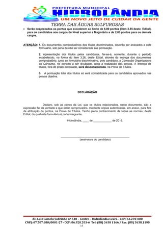 TERRA DAS ÁGUAS SULFUROSAS
• Serão desprezados os pontos que excederem ao limite de 6,00 pontos (item 3.35 deste Edital),
para os candidatos aos cargos de Nível superior e Magistério e de 2,00 pontos para os demais
cargos.
ATENÇÃO: 1. Os documentos comprobatórios dos títulos discriminados, deverão ser anexados a este
formulário, sob pena de não ser considerada sua pontuação.
2. Apresentação dos títulos pelos candidatos, far-se-á, somente, durante o período
estabelecido, na forma do item 3.26, deste Edital, através da entrega dos documentos
comprobatório, junto ao formulário discriminativo, pelo candidato, a Comissão Organizadora
do Concurso, no período a ser divulgado, após a realização das provas. A entrega de
títulos, fora do prazo estipulado, será desconsiderada, na Prova de Títulos.
3. A pontuação total dos títulos só será contabilizada para os candidatos aprovados nas
provas objetiva.
DECLARAÇÃO
Declaro, sob as penas da Lei, que os títulos relacionados, neste documento, são a
expressão fiel da verdade e que estão comprovados, mediante cópias autenticadas, em anexo, para fins
de atribuição de pontos, na Prova de Títulos. Tenho pleno conhecimento de todas as normas, deste
Edital, do qual este formulário é parte integrante.
Hidrolândia, ____ de ____________ de 2016.
_____________________________________________
(assinatura do candidato)
Av. Luiz Camelo Sobrinho nº 640 – Centro – Hidrolândia Ceará - CEP: 62.270-000
CNPJ: 07.707.680/0001-27 - CGF: 06.920.203-6 Tel: (88) 3638 1166 / Fax: (88) 3638.1190
15
 