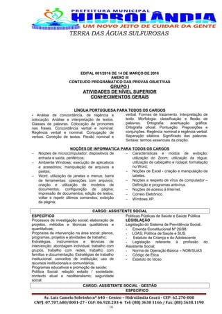 TERRA DAS ÁGUAS SULFUROSAS
EDITAL 001/2016 DE 14 DE MARÇO DE 2016
ANEXO III
CONTEUDO PROGRAMATICO DAS PROVAS OBJETIVAS
GRUPO I
ATIVIDADES DE NÍVEL SUPERIOR
CONHECIMENTOS GERAIS
LÍNGUA PORTUGUESA PARA TODOS OS CARGOS
- Análise de concordância, de regência e
colocação. Análise e interpretação de textos.
Classes de palavras. Colocação de pronomes
nas frases. Concordância verbal e nominal:
Regência verbal e nominal. Conjugação de
verbos. Correção de textos. Flexão nominal e
verbal. Formas de tratamento. Interpretação de
texto. Morfologia: classificação e flexão de
palavras. Ortografia: acentuação gráfica.
Ortografia oficial. Pontuação. Preposições e
conjunções. Regência nominal e regência verbal.
Separação silábica. Significado das palavras.
Sintaxe: termos essenciais da oração.
NOÇÕES DE INFORMATICA PARA TODOS OS CARGOS
− Noções de microcomputador; dispositivos de
entrada e saída, periféricos;
− Ambiente Windows; execução de aplicativos
e acessórios; manipulação de arquivos e
pastas;
− Word; utilização de janelas e menus; barra
de ferramentas; operações com arquivos;
criação e utilização de modelos de
documentos; configuração de página;
impressão de documentos; edição de textos;
voltar e repetir últimos comandos; exibição
da página;
− Características e modos de exibição;
utilização do Zoom; utilização da régua;
utilização de cabeçalho e rodapé; formatação
no Word;
− Noções de Excel - criação e manipulação de
tabelas.
− Noções a respeito de vírus de computador –
Definição e programas antivírus.
− Noções de acesso à Internet.
− Correio Eletrônico.
− Windows XP.
CARGO: ASSISTENTE SOCIAL
ESPECÍFICO
Processos de investigação social; elaboração de
projetos, métodos e técnicas qualitativas e
quantitativas;
Propostas de intervenção na área social: planos,
programas, projetos e atividades de trabalho;
Estratégias, instrumentos e técnicas de
intervenção: abordagem individual, trabalho com
grupos, trabalho com redes, trabalho com
famílias e documentação; Estratégias de trabalho
institucional: conceitos de instituição; uso de
recursos institucionais e comunitários;
Programas educativos e promoção de saúde;
Política Social: relação estado / sociedade;
contexto atual e neoliberalismo; seguridade
social.
Políticas Públicas de Saúde e Saúde Pública
LEGISLAÇÃO
Legislação do Sistema de Previdência Social;
- Emenda Constitucional Nº 20/98.
- LOAS; Política de Saúde e SUS.
- Estatuto da Criança e do Adolescente
- Legislação referente à profissão do
Assistente Social;
- Norma de Operação Básica – NOB/SUAS
- Código de Ética
- Estatuto do Idoso
CARGO: ASSISTENTE SOCIAL - GESTÃO
ESPECÍFICO
Av. Luiz Camelo Sobrinho nº 640 – Centro – Hidrolândia Ceará - CEP: 62.270-000
CNPJ: 07.707.680/0001-27 - CGF: 06.920.203-6 Tel: (88) 3638 1166 / Fax: (88) 3638.1190
16
 