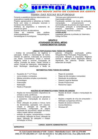 TERRA DAS ÁGUAS SULFUROSAS
Fomento e assistência técnica relacionados com
a pecuária e a saúde pública;
Projetos agropecuários e referentes ao Crédito
Rural, com vistas à produções racionais e
lucrativas dos alimentos;
Profilaxia, de diagnóstico e tratamento de
animais em geral;
Exames clínicos e de laboratórios;
Coleta de materiais para análises
anatomopatológicas, histopatológicas,
hematológicas e imunológicas;
Técnicas para melhoramento do gado;
Inseminação artificial;
Fiscalização sanitária nos locais de produção,
manipulação, armazenamento e
comercialização de produtos de origem animal;
Formulação, produção e comercialização de
produtos veterinários (vacinas, soros,
medicamentos, insumos e outros);
LEGISLAÇÃO
Legislação referente à profissão do Veterinário;
Código de Ética
GRUPO II
ATIVIDADES DE NÍVEL MÉDIO
CONHECIMENTOS GERAIS
LÍNGUA PORTUGUESA PARA TODOS OS CARGOS
- Análise de concordância, de regência e
colocação. Análise e interpretação de textos.
Classes de palavras. Colocação de pronomes
nas frases. Concordância verbal e nominal:
Regência verbal e nominal. Conjugação de
verbos. Correção de textos. Flexão nominal e
verbal. Formas de tratamento. Interpretação de
texto. Morfologia: classificação e flexão de
palavras. Ortografia: acentuação gráfica.
Ortografia oficial. Pontuação. Preposições e
conjunções. Redação e conjunções. Regência
nominal e regência verbal. Separação silábica.
Significado das palavras. Sintaxe: termos
essenciais da oração.
MATEMÁTICA PARA TODOS OS CARGOS
− Equações de 1º e 2º Graus
− Juros simples e compostos
− Médias (aritmética simples e ponderada).
− Porcentagem
− Potenciação
− Radiciação
− Razão e Proporção
− Regra de sociedade
− Regra de três (simples e compostas)
− Resolução de problemas
− Sistema Legal de Medidas
− Divisão Proporcional
− Raciocínio Lógico
NOÇÕES DE INFORMATICA PARA TODOS OS CARGOS
− Noções de microcomputador; dispositivos de
entrada e saída, periféricos;
− Ambiente Windows; execução de aplicativos
e acessórios; manipulação de arquivos e
pastas;
− Word; utilização de janelas e menus; barra
de ferramentas; operações com arquivos;
criação e utilização de modelos de
documentos; configuração de página;
impressão de documentos; edição de textos;
voltar e repetir últimos comandos;
− exibição da página; características e modos
de exibição; utilização do Zoom; utilização da
régua; utilização de cabeçalho e rodapé;
formatação no Word;
− Noções de Excel - criação e manipulação de
tabelas.
− Noções a respeito de vírus de computador –
Definição e programas antivírus.
− Noções de acesso à Internet.
− Correio Eletrônico.
− Windows XP.
CARGO: AGENTE ADMINISTRATIVO
ESPECIFICO
Av. Luiz Camelo Sobrinho nº 640 – Centro – Hidrolândia Ceará - CEP: 62.270-000
CNPJ: 07.707.680/0001-27 - CGF: 06.920.203-6 Tel: (88) 3638 1166 / Fax: (88) 3638.1190
20
 