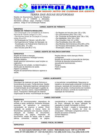 TERRA DAS ÁGUAS SULFUROSAS
Noções de Arquivamento, Noções de Relações
Humanas; Lei nº 8.666/93 e alterações.
Servidores públicos: cargo, emprego e função,
públicos. Artigo 37 da Constituição Federal.
CARGO: AGENTE DE TRÂNSITO
ESPCÍFICO
CÓDIGO DE TRÂNSITO BRASILEIRO
- Da Composição e da Competência do Sistema
Nacional de Trânsito (artigos 21 e 24);
- Das Normas Gerais de Circulação e Conduta
(artigo 26 ao 67);
- Da Sinalização de Trânsito ( arts 80 a 90);
- Da Engenharia de Trafego, da Operação, da
Fiscalização e do Policiamento Ostensivo de
Trânsito (Arts. 91 a 95);
- Dos Veículos (arts 96 a 117);
- Do Registro de Veículos (arts 120 a 129);
- Do Licenciamento (Arts 130 a 135);
- Da Condução de Escolares (Arts 136 a 139);
- Da Habilitação ( Arts 140 a 160);
- Das Infrações ( Arts 161 a 255);
- Das Penalidades (Arts 256 a 268);
- Das Medidas Administrativas (Arts 269 a 279);
- Do Processo Administrativo (Arts 280 a 290);
- Sinalização ( Anexo II)
CARGO: AGENTE DE VIGILÂNCIA SANITARIA
ESPECIFICO
Noções de saúde e doenças;
Noções de anatomia e fisiologia humana;
Nutrição dietética;
Noção geral de nutrimentos e suas funções no
organismo;
Influencia de má nutrição, na determinação e
distribuição de distúrbios de saúde;
Higiene e profilaxia;
Noções de saneamentos básicos e agravos a
saúde;
Noções básicas nobre doenças infecto-
contagiosas;
Noções de vacinação e prevenção de doenças;
Controle de doenças transmissíveis e
sexualmente transmissíveis;
Dengue;
Febre amarela;
Malaria.
CARGO: ALMOXARIFE
ESPECIFICO
Estocagem de materiais em geral. Estrutura e
funcionamento do setor. Fichas técnicas. Gestão
de pessoas. Operações logísticas: planejamento
e implementação da armazenagem e gestão de
estoques: recursos, prazos, responsabilidades e
riscos. Transporte e distribuição de material.
Organização de áreas; movimentação de cargas
e mercadorias; compatibilidade. Segurança no
trabalho e de preservação ambiental. Controle de
estoques; reposição de mercadorias. Controle e
redução de perdas. Conhecimentos de inventário
rotativo de estoque; controle de recebimento e
expedição de mercadorias
CARGO: DIGITADOR
ESPECIFICO
Noções de microcomputador; dispositivos de
entrada e saída, periféricos; Ambiente Windows;
execução de aplicativos e acessórios;
manipulação de arquivos e pastas; Word;
utilização de janelas e menus; barra de
ferramentas; operações com arquivos; criação e
utilização de modelos de documentos;
configuração de página; impressão de
documentos; edição de textos; voltar e repetir
últimos comandos; exibição da página;
características e modos de exibição; utilização
do Zoom; utilização da régua; utilização de
cabeçalho e rodapé; formatação no Word;
Noções de Excel - criação e manipulação de
tabelas. Noções a respeito de vírus de
computador – Definição e programas antivírus.
Noções de acesso à Internet.
Correio Eletrônico.
Windows XP.
CARGO: FISCAL DE OBRAS
ESPECIFICO
Av. Luiz Camelo Sobrinho nº 640 – Centro – Hidrolândia Ceará - CEP: 62.270-000
CNPJ: 07.707.680/0001-27 - CGF: 06.920.203-6 Tel: (88) 3638 1166 / Fax: (88) 3638.1190
21
 