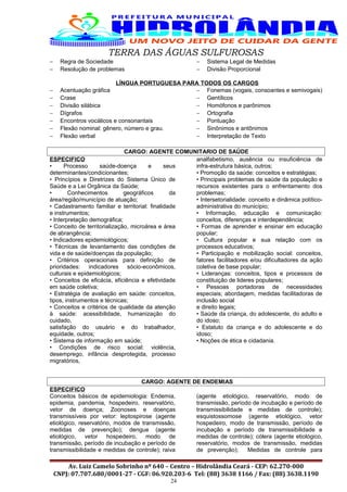 TERRA DAS ÁGUAS SULFUROSAS
− Regra de Sociedade
− Resolução de problemas
− Sistema Legal de Medidas
− Divisão Proporcional
LÍNGUA PORTUGUESA PARA TODOS OS CARGOS
− Acentuação gráfica
− Crase
− Divisão silábica
− Dígrafos
− Encontros vocálicos e consonantais
− Flexão nominal: gênero, número e grau.
− Flexão verbal
− Fonemas (vogais, consoantes e semivogais)
− Gentílicos
− Homófonos e parônimos
− Ortografia
− Pontuação
− Sinônimos e antônimos
− Interpretação de Texto
CARGO: AGENTE COMUNITARIO DE SAÚDE
ESPECIFICO
• Processo saúde-doença e seus
determinantes/condicionantes;
• Princípios e Diretrizes do Sistema Único de
Saúde e a Lei Orgânica da Saúde;
• Conhecimentos geográficos da
área/região/município de atuação;
• Cadastramento familiar e territorial: finalidade
e instrumentos;
• Interpretação demográfica;
• Conceito de territorialização, microárea e área
de abrangência;
• Indicadores epidemiológicos;
• Técnicas de levantamento das condições de
vida e de saúde/doenças da população;
• Critérios operacionais para definição de
prioridades: indicadores sócio-econômicos,
culturais e epidemiológicos;
• Conceitos de eficácia, eficiência e efetividade
em saúde coletiva;
• Estratégia de avaliação em saúde: conceitos,
tipos, instrumentos e técnicas;
• Conceitos e critérios de qualidade da atenção
à saúde: acessibilidade, humanização do
cuidado,
satisfação do usuário e do trabalhador,
equidade, outros;
• Sistema de informação em saúde;
• Condições de risco social: violência,
desemprego, infância desprotegida, processo
migratórios,
analfabetismo, ausência ou insuficiência de
infra-estrutura básica, outros;
• Promoção da saúde: conceitos e estratégias;
• Principais problemas de saúde da população e
recursos existentes para o enfrentamento dos
problemas;
• Intersetorialidade: conceito e dinâmica político-
administrativa do município;
• Informação, educação e comunicação:
conceitos, diferenças e interdependência;
• Formas de aprender e ensinar em educação
popular;
• Cultura popular e sua relação com os
processos educativos;
• Participação e mobilização social: conceitos,
fatores facilitadores e/ou dificultadores da ação
coletiva de base popular;
• Lideranças: conceitos, tipos e processos de
constituição de lideres populares;
• Pessoas portadoras de necessidades
especiais; abordagem, medidas facilitadoras de
inclusão social
e direito legais;
• Saúde da criança, do adolescente, do adulto e
do idoso;
• Estatuto da criança e do adolescente e do
idoso;
• Noções de ética e cidadania.
CARGO: AGENTE DE ENDEMIAS
ESPECIFICO
Conceitos básicos de epidemiologia: Endemia,
epidemia, pandemia, hospedeiro, reservatório,
vetor de doença; Zoonoses e doenças
transmissíveis por vetor: leptospirose (agente
etiológico, reservatório, modos de transmissão,
medidas de prevenção); dengue (agente
etiológico, vetor hospedeiro, modo de
transmissão, período de incubação e período de
transmissibilidade e medidas de controle); raiva
(agente etiológico, reservatório, modo de
transmissão, período de incubação e período de
transmissibilidade e medidas de controle);
esquistossomose (agente etiológico, vetor
hospedeiro, modo de transmissão, período de
incubação e período de transmissibilidade e
medidas de controle); cólera (agente etiológico,
reservatório, modos de transmissão, medidas
de prevenção); Medidas de controle para
Av. Luiz Camelo Sobrinho nº 640 – Centro – Hidrolândia Ceará - CEP: 62.270-000
CNPJ: 07.707.680/0001-27 - CGF: 06.920.203-6 Tel: (88) 3638 1166 / Fax: (88) 3638.1190
24
 