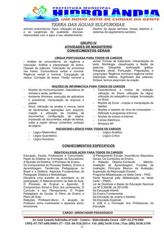 TERRA DAS ÁGUAS SULFUROSAS
animais sinantrópicos; Água: utilização da água
e as exigências de qualidade, doenças
relacionadas com a água e seu abastecimento;
Destino de águas servidas, fossas sépticas e
sistemas de esgotamento sanitário;
GRUPO IV
ATIVIDADES DE MAGISTERIO
CONHECIMENTOS GERAIS
LÍNGUA PORTUGUESA PARA TODOS OS CARGOS
- Análise de concordância, de regência e
colocação. Análise e interpretação de textos.
Classes de palavras. Colocação de pronomes
nas frases. Concordância verbal e nominal:
Regência verbal e nominal. Conjugação de
verbos. Correção de textos. Flexão nominal e
verbal. Formas de tratamento. Interpretação de
texto. Morfologia: classificação e flexão de
palavras. Ortografia: acentuação gráfica.
Ortografia oficial. Pontuação. Preposições e
conjunções. Regência nominal e regência verbal.
Separação silábica. Significado das palavras.
Sintaxe: termos essenciais da oração.
NOÇÕES DE INFORMATICA PARA TODOS OS CARGOS
− Noções de microcomputador; dispositivos de
entrada e saída, periféricos;
− Ambiente Windows; execução de aplicativos
e acessórios; manipulação de arquivos e
pastas;
− Word; utilização de janelas e menus; barra
de ferramentas; operações com arquivos;
criação e utilização de modelos de
documentos; configuração de página;
impressão de documentos; edição de textos;
voltar e repetir últimos comandos; exibição
da página;
− Características e modos de exibição;
utilização do Zoom; utilização da régua;
utilização de cabeçalho e rodapé; formatação
no Word;
− Noções de Excel - criação e manipulação de
tabelas.
− Noções a respeito de vírus de computador –
Definição e programas antivírus.
− Noções de acesso à Internet.
− Correio Eletrônico.
− Windows XP.
RACIOCINIO LÓGICO PARA TODOS OS CARGOS
- Lógico Matemático
- Lógico Quantitativo
- Lógico Numérico
- Lógico Analítico
- Lógico Crítico
CONHECIMENTOS ESPECIFICOS
DIDATICA/LEGISLAÇÃO PARA TODOS OS CARGOS
Educação, Escola, Professores e Comunidade;
Papel da Didática na Formação de Educadores;
A Revisão da Didática; O Processo de Ensino;
Os Componentes do Processo Didático: Ensino e
Aprendizagem; Tendências Pedagógicas no
Brasil e a Didática; Aspectos Fundamentais da
Pedagogia; Didática e Metodologia;
Disciplina uma questão de autoridade ou de
participação; O Relacionamento na Sala de Aula;
O Processo de Ensinar e Aprender; O
Compromisso Social e Ético dos professores; O
Currículo e seu Planejamento; O Projeto
Pedagógico da Escola; O Plano de Ensino e
Plano de Aula;
Relações Professor-Aluno: A atuação do
Professor como incentivador e aspectos sócio-
emocionais.
O Planejamento Escolar: Importância; Requisitos
Gerais; Os Conteúdos de Ensino;
A Relação Objetivo-Conteúdo - Método;
Avaliação da Aprendizagem; Funções da
Avaliação; Princípios Básicos da Avaliação;
Superação da Reprovação Escolar.
Programa Alfabetização na Idade Certa – PAIC.
Pacto Nacional pela Alfabetização na Idade
Certa – PNAIC.
Lei de Diretrizes e Bases da Educação Nacional
Lei Nº 9.394/96, de 20/12/96;
Da Educação Infantil
Do Ensino Fundamental;
Da Educação de Jovens e Adultos;
Da Educação Especial;
A LDB e a Formação dos Profissionais da
Educação.
CARGO: ORIENTADOR PEDAGOGICO
Av. Luiz Camelo Sobrinho nº 640 – Centro – Hidrolândia Ceará - CEP: 62.270-000
CNPJ: 07.707.680/0001-27 - CGF: 06.920.203-6 Tel: (88) 3638 1166 / Fax: (88) 3638.1190
25
 