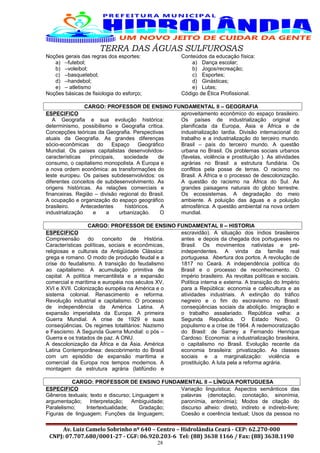 TERRA DAS ÁGUAS SULFUROSAS
Noções gerais das regras dos esportes:
a) –futebol;
b) –voleibol;
c) –basquetebol;
d) –handebol;
e) – atletismo
Noções básicas de fisiologia do esforço;
Conteúdos da educação física:
a) Dança escolar;
b) Jogos/recreação;
c) Esportes;
d) Ginásticas;
e) Lutas;
Código de Ética Profissional.
CARGO: PROFESSOR DE ENSINO FUNDAMENTAL II – GEOGRAFIA
ESPECIFICO
A Geografia e sua evolução histórica:
determinismo, possibilismo e Geografia critica.
Concepções teóricas da Geografia. Perspectivas
atuais da Geografia. As grandes diferenças
sócio-econômicas do Espaço Geográfico
Mundial. Os países capitalistas desenvolvidos-
características principais, sociedade de
consumo, o capitalismo monopolista. A Europa e
a nova ordem econômica: as transformações do
leste europeu. Os países subdesenvolvidos: os
diferentes conceitos de subdesenvolvimento. As
origens históricas. As relações comerciais e
financeiras. Região – divisão regional do Brasil.
A ocupação e organização do espaço geográfico
brasileiro. Antecedentes históricos. A
industrialização e a urbanização. O
aproveitamento econômico do espaço brasileiro.
Os países de industrialização original e
planificada da Europa, Ásia e África e de
industrialização tardia. Divisão internacional do
trabalho e a industrialização do terceiro mundo.
Brasil – país do terceiro mundo. A questão
urbana no Brasil. Os problemas sociais urbanos
(favelas, violência e prostituição ). As atividades
agrárias no Brasil: a estrutura fundiária. Os
conflitos pela posse de terras. O racismo no
Brasil. A África e o processo de descolonização.
A questão do racismo na África do Sul. As
grandes paisagens naturais do globo terrestre.
Os ecossistemas. A degradação do meio
ambiente. A poluição das águas e a poluição
atmosférica. A questão ambiental na nova ordem
mundial.
CARGO: PROFESSOR DE ENSINO FUNDAMENTAL II – HISTORIA
ESPECIFICO
Compreensão do conceito de História.
Características políticas, sociais e econômicas,
religiosas e culturais da Antigüidade Clássica:
grega e romano. O modo de produção feudal e a
crise do feudalismo. A transição do feudalismo
ao capitalismo. A acumulação primitiva de
capital. A política mercantilista e a expansão
comercial e marítima e européia nos séculos XV,
XVI e XVII. Colonização européia na América e o
sistema colonial. Renascimento e reforma.
Revolução industrial e capitalismo. O processo
de independência da América Latina. A
expansão imperialista da Europa. A primeira
Guerra Mundial. A crise de 1929 e suas
conseqüências. Os regimes totalitários: Nazismo
e Fascismo. A Segunda Guerra Mundial: o pós –
Guerra e os tratados de paz. A ONU.
A descolonização da África e da Ásia. América
Latina Contemporânea: descobrimento do Brasil
com um episódio de expansão marítima e
comercial da Europa nos tempos modernos. A
montagem da estrutura agrária (latifúndio e
escravidão). A situação dos índios brasileiros
antes e depois da chegada dos portugueses no
Brasil. Os movimentos nativistas e pré-
independentes. A vinda da família real
portuguesa. Abertura dos portos. A revolução de
1817 no Ceará. A independência política do
Brasil e o processo de reconhecimento. O
império brasileiro. As revoltas políticas e sociais.
Política interna e externa. A transição do Império
para a República: economia e cafeicultura e as
atividades industriais. A extinção do tráfico
negreiro e o fim do escravismo no Brasil:
conseqüências sociais da abolição. Imigração e
o trabalho assalariado. República velha: a
Segunda Republica. O Estado Novo. O
populismo e a crise de 1964. A redemocratização
do Brasil: de Sarney a Fernando Henrique
Cardoso. Economia: a industrialização brasileira,
o capitalismo no Brasil. Evolução recente da
economia brasileira: privatização. As classes
sociais e a marginalização: violência e
prostituição. A luta pela a reforma agrária.
CARGO: PROFESSOR DE ENSINO FUNDAMENTAL II – LÍNGUA PORTUGUESA
ESPECIFICO
Gêneros textuais; texto e discurso; Linguagem e
argumentação; Interpretação; Ambiguidade;
Paralelismo; Intertextualidade; Gradação;
Figuras de linguagem; Funções da linguagem;
Variação linguística; Aspectos semânticos das
palavras (denotação, conotação, sinonímia,
paronímia, antonímia); Modos de citação do
discurso alheio: direto, indireto e indireto-livre;
Coesão e coerência textual; Usos da pessoa no
Av. Luiz Camelo Sobrinho nº 640 – Centro – Hidrolândia Ceará - CEP: 62.270-000
CNPJ: 07.707.680/0001-27 - CGF: 06.920.203-6 Tel: (88) 3638 1166 / Fax: (88) 3638.1190
28
 