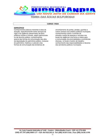 TERRA DAS ÁGUAS SULFUROSAS
CARGO: VIGIA
ESPECÍFICO
Conhecimentos básicos inerentes à área de
atuação, especificamente sobre serviços de
vigia e de vigilância (desarmada) de bens
públicos móveis e imóveis, sejam patrimoniais
ou de domínio público; conhecimentos
acerca das formas de comunicação dos atos
de depredação do patrimônio público, inclusive
do patrimônio, histórico e cultural e das
formas de comunicação das tentativas de
arrombamento de portas, janelas, guaritas e
outros acessos aos prédios públicos municipais;
conhecimentos sobre o controle de
entrada e saída de pessoas e veículos nos
locais de vigilância e da forma e meios para
a comunicação de anormalidades e ocorrências
diversas, no local e horário de trabalho;
conhecimento das responsabilidades e deveres
dos servidores públicos municipais;
Av. Luiz Camelo Sobrinho nº 640 – Centro – Hidrolândia Ceará - CEP: 62.270-000
CNPJ: 07.707.680/0001-27 - CGF: 06.920.203-6 Tel: (88) 3638 1166 / Fax: (88) 3638.1190
32
 