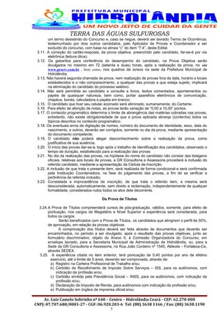 TERRA DAS ÁGUAS SULFUROSAS
um termo desistindo do Concurso e, caso se negue, deverá ser lavrado Termo de Ocorrência,
testemunhado por dois outros candidatos, pelo Aplicador de Provas e Coordenador e ser
excluído do concurso, com base na alínea “c” do item “7.4”, deste Edital.
3.11. A correção do cartão-resposta, da prova objetiva, preenchido pelo candidato, far-se-á por via
eletrônica (leitura ótica).
3.12. Os gabaritos para conferência do desempenho do candidato, na Prova Objetiva serão
divulgados no máximo em 72 (setenta e duas) horas, após a realização da prova, no site
www.grserv.com.br , bem como, nos quadros de avisos na sede da Prefeitura Municipal de
Hidrolândia.
3.13. Não haverá segunda chamada de prova, nem realização de provas fora da data, horário e locais
estabelecidos e o não comparecimento, a qualquer das provas a que esteja sujeito, implicará
na eliminação do candidato do processo seletivo.
3.14. Não será permitida ao candidato a consulta a livros, textos comentados, apontamentos ou
papéis de quaisquer natureza, bem como, portar aparelhos eletrônicos de comunicação,
chapéus, bonés, calculadora e papéis em branco.
3.15. O candidato que tiver seu celular acionado será eliminado, sumariamente, do Certame.
3.16. Para efeito de aferição de notas, as provas terão variação de “0,00 a 10,00” pontos.
3.17. O conteúdo programático determina o limite de abrangência das matérias cobradas nas provas,
entretanto, não existe obrigatoriedade de que a prova aplicada abranja (contenha) todos os
tópicos descritos no conteúdo programático.
3.18. Os eventuais erros de digitação de nomes, número do documento de identidade, sexo, data do
nascimento, e outros, deverão ser corrigidos, somente no dia da prova, mediante apresentação
do documento competente.
3.19. O candidato não poderá alegar desconhecimento sobre a realização da prova, como
justificativa de sua ausência.
3.20. O início das provas dar-se-à, logo após o trabalho de identificação dos candidatos, observado o
tempo de duração, estabelecido para a realização das provas.
3.21. No dia da realização das provas, na hipótese do nome do candidato não constar das listagens
oficiais, relativas aos locais de provas, a GR Consultoria e Assessoria procederá à inclusão do
referido candidato, mediante a apresentação da Cédula de Inscrição.
3.22. A inclusão de que trata o presente item, será realizada de forma condicional e será confirmada
pela Instituição Coordenadora, na fase do julgamento das provas, a fim de se verificar a
pertinência da referida inclusão;
3.23. Constatada a improcedência da inscrição, de que trata o referido item, a mesma será
desconsiderada, automaticamente, sem direito a reclamação, independentemente de qualquer
formalidade, considerados nulos todos os atos dela decorrente.
Da Prova de Títulos
3.24.A Prova de Títulos compreenderá cursos de pós-graduação, válidos, somente, para efeito de
pontuação, nos cargos de Magistério e Nível Superior e experiência será considerada, para
todos os cargos.
Serão beneficiados com a Prova de Títulos, os candidatos que atingirem o perfil de 50%,
de aprovação, em relação às provas objetivas.
A comprovação dos títulos deverá ser feita através de documentos que deverão ser
encaminhados, no período a ser divulgado, após o resultado das provas objetivas, junto ao
formulário discriminativo, objeto do Anexo II, à Comissão Organizadora do Concurso, em
envelope lacrado, para a Secretaria Municipal de Administração de Hidrolândia, ou, para a
Sede da GR Consultoria e Assessoria, na Rua João Cordeiro nº 1545, Aldeota – Fortaleza-Ce,
através SEDEX.
3.25. A experiência citada no item anterior, terá pontuação de 0,40 pontos por ano de efetivo
exercício, até o limite de 5 anos, devendo ser comprovada, através de:
a) Registro na Carteira Profissional de Trabalho e/ou;
b) Certidão de Recolhimento de Imposto Sobre Serviços – ISS, para os autônomos, com
indicação da profissão e/ou;
c) Certidão emitida pela Previdência Social – INSS, para os autônomos, com indicação da
profissão e/ou;
d) Declaração de Imposto de Renda, para autônomos com indicação da profissão e/ou;
e) Publicação em órgãos de imprensa oficial e/ou;
Av. Luiz Camelo Sobrinho nº 640 – Centro – Hidrolândia Ceará - CEP: 62.270-000
CNPJ: 07.707.680/0001-27 - CGF: 06.920.203-6 Tel: (88) 3638 1166 / Fax: (88) 3638.1190
5
 