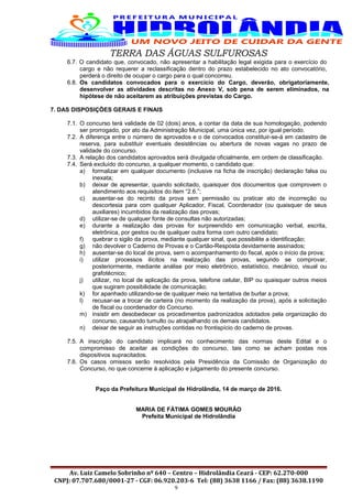 TERRA DAS ÁGUAS SULFUROSAS
6.7. O candidato que, convocado, não apresentar a habilitação legal exigida para o exercício do
cargo e não requerer a reclassificação dentro do prazo estabelecido no ato convocatório,
perderá o direito de ocupar o cargo para o qual concorreu.
6.8. Os candidatos convocados para o exercício do Cargo, deverão, obrigatoriamente,
desenvolver as atividades descritas no Anexo V, sob pena de serem eliminados, na
hipótese de não aceitarem as atribuições previstas do Cargo.
7. DAS DISPOSIÇÕES GERAIS E FINAIS
7.1. O concurso terá validade de 02 (dois) anos, a contar da data de sua homologação, podendo
ser prorrogado, por ato da Administração Municipal, uma única vez, por igual período.
7.2. A diferença entre o número de aprovados e o de convocados constituir-se-á em cadastro de
reserva, para substituir eventuais desistências ou abertura de novas vagas no prazo de
validade do concurso.
7.3. A relação dos candidatos aprovados será divulgada oficialmente, em ordem de classificação.
7.4. Será excluído do concurso, a qualquer momento, o candidato que:
a) formalizar em qualquer documento (inclusive na ficha de inscrição) declaração falsa ou
inexata;
b) deixar de apresentar, quando solicitado, quaisquer dos documentos que comprovem o
atendimento aos requisitos do item “2.6.”;
c) ausentar-se do recinto da prova sem permissão ou praticar ato de incorreção ou
descortesia para com qualquer Aplicador, Fiscal, Coordenador (ou quaisquer de seus
auxiliares) incumbidos da realização das provas;
d) utilizar-se de qualquer fonte de consultas não autorizadas;
e) durante a realização das provas for surpreendido em comunicação verbal, escrita,
eletrônica, por gestos ou de qualquer outra forma com outro candidato;
f) quebrar o sigilo da prova, mediante qualquer sinal, que possibilite a identificação;
g) não devolver o Caderno de Provas e o Cartão-Resposta devidamente assinados;
h) ausentar-se do local de prova, sem o acompanhamento do fiscal, após o início da prova;
i) utilizar processos ilícitos na realização das provas, segundo se comprovar,
posteriormente, mediante análise por meio eletrônico, estatístico, mecânico, visual ou
grafotécnico;
j) utilizar, no local de aplicação da prova, telefone celular, BIP ou quaisquer outros meios
que sugiram possibilidade de comunicação;
k) for apanhado utilizando-se de qualquer meio na tentativa de burlar a prova;
l) recusar-se a trocar de carteira (no momento da realização da prova), após a solicitação
de fiscal ou coordenador do Concurso.
m) insistir em desobedecer os procedimentos padronizados adotados pela organização do
concurso, causando tumulto ou atrapalhando os demais candidatos.
n) deixar de seguir as instruções contidas no frontispício do caderno de provas.
7.5. A inscrição do candidato implicará no conhecimento das normas deste Edital e o
compromisso de aceitar as condições do concurso, tais como se acham postas nos
dispositivos supracitados.
7.6. Os casos omissos serão resolvidos pela Presidência da Comissão de Organização do
Concurso, no que concerne à aplicação e julgamento do presente concurso.
Paço da Prefeitura Municipal de Hidrolândia, 14 de março de 2016.
MARIA DE FÁTIMA GOMES MOURÃO
Prefeita Municipal de Hidrolândia
Av. Luiz Camelo Sobrinho nº 640 – Centro – Hidrolândia Ceará - CEP: 62.270-000
CNPJ: 07.707.680/0001-27 - CGF: 06.920.203-6 Tel: (88) 3638 1166 / Fax: (88) 3638.1190
9
 