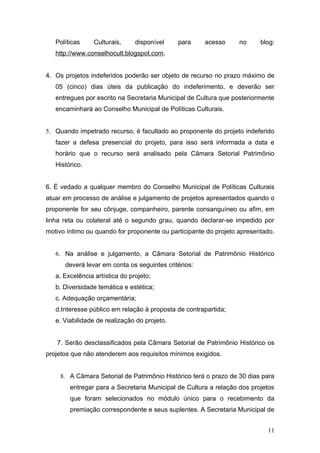 Políticas     Culturais,     disponível    para    acesso      no     blog:
   http://www.conselhocult.blogspot.com.


4. Os projetos indeferidos poderão ser objeto de recurso no prazo máximo de
   05 (cinco) dias úteis da publicação do indeferimento, e deverão ser
   entregues por escrito na Secretaria Municipal de Cultura que posteriormente
   encaminhará ao Conselho Municipal de Políticas Culturais.


5. Quando impetrado recurso, é facultado ao proponente do projeto indeferido
   fazer a defesa presencial do projeto, para isso será informada a data e
   horário que o recurso será analisado pela Câmara Setorial Patrimônio
   Histórico.


6. É vedado a qualquer membro do Conselho Municipal de Políticas Culturais
atuar em processo de análise e julgamento de projetos apresentados quando o
proponente for seu cônjuge, companheiro, parente consanguíneo ou afim, em
linha reta ou colateral até o segundo grau, quando declarar-se impedido por
motivo íntimo ou quando for proponente ou participante do projeto apresentado.


   6. Na análise e julgamento, a Câmara Setorial de Patrimônio Histórico
      deverá levar em conta os seguintes critérios:
   a. Excelência artística do projeto;
   b. Diversidade temática e estética;
   c. Adequação orçamentária;
   d.Interesse público em relação à proposta de contrapartida;
   e. Viabilidade de realização do projeto.


   7. Serão desclassificados pela Câmara Setorial de Patrimônio Histórico os
projetos que não atenderem aos requisitos mínimos exigidos.


    8. A Câmara Setorial de Patrimônio Histórico terá o prazo de 30 dias para
        entregar para a Secretaria Municipal de Cultura a relação dos projetos
        que foram selecionados no módulo único para o recebimento da
        premiação correspondente e seus suplentes. A Secretaria Municipal de


                                                                           11
 