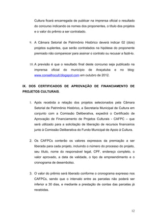 Cultura ficará encarregada de publicar na imprensa oficial o resultado
      do concurso indicando os nomes dos proponentes, o título dos projetos
      e o valor do prêmio a ser contratado.


   9. A Câmara Setorial de Patrimônio Histórico deverá indicar 02 (dois)
      projetos suplentes, que serão contratados na hipótese do proponente
      premiado não comparecer para assinar o contrato ou recusar a fazê-lo.


   10. A previsão é que o resultado final deste concurso seja publicado na
      imprensa     oficial   do   município   de   Araçatuba   e   no   blog:
      www.conselhocult.blogspot.com em outubro de 2012.


IX. DOS CERTIFICADOS DE APROVAÇÃO DE FINANCIAMENTO DE
PROJETOS CULTURAIS.


   1. Após recebida a relação dos projetos selecionados pela Câmara
      Setorial de Patrimônio Histórico, a Secretaria Municipal de Cultura em
      conjunto com a Comissão Deliberativa, expedirá o Certificado de
      Aprovação de Financiamento de Projetos Culturais - CAFPC – que
      será utilizado para a solicitação de liberação de recursos financeiros
      junto à Comissão Deliberativa do Fundo Municipal de Apoio à Cultura.


   2. Os CAFPCs conterão os valores expressos da premiação a ser
      liberada para cada projeto, incluindo o número do processo do projeto,
      seu título, nome do responsável legal, CPF, endereço completo, o
      valor aprovado, a data de validade, o tipo de empreendimento e o
      cronograma de desembolso.


   3. O valor do prêmio será liberado conforme o cronograma expresso nos
      CAFPCs, sendo que o intervalo entre as parcelas não poderá ser
      inferior a 30 dias, e mediante a prestação de contas das parcelas já
      recebidas.




                                                                          12
 