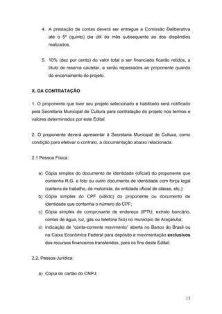 4. A prestação de contas deverá ser entregue a Comissão Deliberativa
        até o 5º (quinto) dia útil do mês subsequente ao dos dispêndios
        realizados.


     5. 10% (dez por cento) do valor total a ser financiado ficarão retidos, a
        título de reserva cautelar, e serão repassados ao proponente quando
        do encerramento do projeto.


X. DA CONTRATAÇÃO

1. O proponente que tiver seu projeto selecionado e habilitado será notificado
pela Secretaria Municipal de Cultura para contratação do projeto nos termos e
valores determinados por este Edital.


2. O proponente deverá apresentar à Secretaria Municipal de Cultura, como
condição para efetivar o contrato, a documentação abaixo relacionada:


2.1 Pessoa Física:


   a) Cópia simples do documento de identidade (oficial) do proponente que
      contenha R.G. e foto ou outro documento de identidade com força legal
      (carteira de trabalho, de motorista, de entidade oficial de classe, etc.);
   b) Cópia simples do CPF (válido) do proponente ou documento de
      identidade que contenha o número do CPF;
   c) Cópia simples de comprovante de endereço (IPTU, extrato bancário,
      contas de água, luz, gás ou telefone fixo) no município de Araçatuba;
   d) Indicação de “conta-corrente movimento” aberta no Banco do Brasil ou
      na Caixa Econômica Federal para depósito e movimentação exclusivos
      dos recursos financeiros transferidos, para os fins deste Edital;


2.2. Pessoa Jurídica:


   a) Cópia do cartão do CNPJ;




                                                                                   13
 