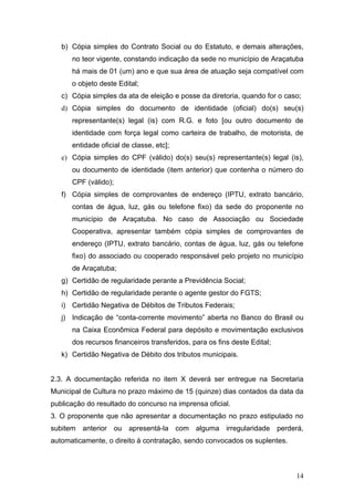 b) Cópia simples do Contrato Social ou do Estatuto, e demais alterações,
      no teor vigente, constando indicação da sede no município de Araçatuba
      há mais de 01 (um) ano e que sua área de atuação seja compatível com
      o objeto deste Edital;
   c) Cópia simples da ata de eleição e posse da diretoria, quando for o caso;
   d) Cópia simples do documento de identidade (oficial) do(s) seu(s)
      representante(s) legal (is) com R.G. e foto [ou outro documento de
      identidade com força legal como carteira de trabalho, de motorista, de
      entidade oficial de classe, etc];
   e) Cópia simples do CPF (válido) do(s) seu(s) representante(s) legal (is),
      ou documento de identidade (item anterior) que contenha o número do
      CPF (válido);
   f) Cópia simples de comprovantes de endereço (IPTU, extrato bancário,
      contas de água, luz, gás ou telefone fixo) da sede do proponente no
      município de Araçatuba. No caso de Associação ou Sociedade
      Cooperativa, apresentar também cópia simples de comprovantes de
      endereço (IPTU, extrato bancário, contas de água, luz, gás ou telefone
      fixo) do associado ou cooperado responsável pelo projeto no município
      de Araçatuba;
   g) Certidão de regularidade perante a Previdência Social;
   h) Certidão de regularidade perante o agente gestor do FGTS;
   i) Certidão Negativa de Débitos de Tributos Federais;
   j) Indicação de “conta-corrente movimento” aberta no Banco do Brasil ou
      na Caixa Econômica Federal para depósito e movimentação exclusivos
      dos recursos financeiros transferidos, para os fins deste Edital;
   k) Certidão Negativa de Débito dos tributos municipais.


2.3. A documentação referida no item X deverá ser entregue na Secretaria
Municipal de Cultura no prazo máximo de 15 (quinze) dias contados da data da
publicação do resultado do concurso na imprensa oficial.
3. O proponente que não apresentar a documentação no prazo estipulado no
subitem anterior ou apresentá-la com alguma irregularidade perderá,
automaticamente, o direito à contratação, sendo convocados os suplentes.



                                                                            14
 