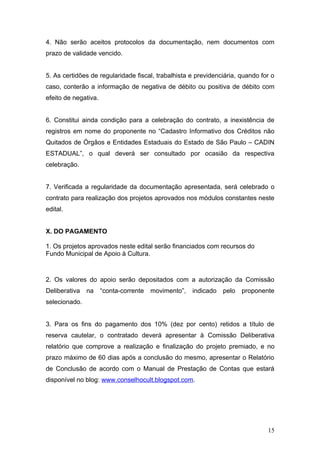 4. Não serão aceitos protocolos da documentação, nem documentos com
prazo de validade vencido.


5. As certidões de regularidade fiscal, trabalhista e previdenciária, quando for o
caso, conterão a informação de negativa de débito ou positiva de débito com
efeito de negativa.


6. Constitui ainda condição para a celebração do contrato, a inexistência de
registros em nome do proponente no “Cadastro Informativo dos Créditos não
Quitados de Órgãos e Entidades Estaduais do Estado de São Paulo – CADIN
ESTADUAL”, o qual deverá ser consultado por ocasião da respectiva
celebração.


7. Verificada a regularidade da documentação apresentada, será celebrado o
contrato para realização dos projetos aprovados nos módulos constantes neste
edital.


X. DO PAGAMENTO

1. Os projetos aprovados neste edital serão financiados com recursos do
Fundo Municipal de Apoio à Cultura.



2. Os valores do apoio serão depositados com a autorização da Comissão
Deliberativa   na     “conta-corrente   movimento”,   indicado   pelo   proponente
selecionado.


3. Para os fins do pagamento dos 10% (dez por cento) retidos a título de
reserva cautelar, o contratado deverá apresentar à Comissão Deliberativa
relatório que comprove a realização e finalização do projeto premiado, e no
prazo máximo de 60 dias após a conclusão do mesmo, apresentar o Relatório
de Conclusão de acordo com o Manual de Prestação de Contas que estará
disponível no blog: www.conselhocult.blogspot.com.




                                                                                15
 