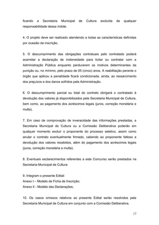ficando   a   Secretaria    Municipal   de   Cultura   excluída   de   qualquer
responsabilidade dessa índole.


4. O projeto deve ser realizado atendendo a todas as características definidas
por ocasião da inscrição.


5. O descumprimento das obrigações contratuais pelo contratado poderá
acarretar a declaração de inidoneidade para licitar ou contratar com a
Administração Pública enquanto perdurarem os motivos determinantes da
punição ou, no mínimo, pelo prazo de 05 (cinco) anos. A reabilitação perante o
órgão que aplicou a penalidade ficará condicionada, ainda, ao ressarcimento
dos prejuízos e dos danos sofridos pela Administração.


6. O descumprimento parcial ou total do contrato obrigará o contratado à
devolução dos valores já disponibilizados pela Secretaria Municipal de Cultura,
bem como, ao pagamento dos acréscimos legais (juros, correção monetária e
multa).


7. Em caso de comprovação de inveracidade das informações prestadas, a
Secretaria Municipal de Cultura ou a Comissão Deliberativa poderão em
qualquer momento excluir o proponente do processo seletivo, assim como
anular o contrato eventualmente firmado, cabendo ao proponente faltoso a
devolução dos valores recebidos, além do pagamento dos acréscimos legais
(juros, correção monetária e multa).


8. Eventuais esclarecimentos referentes a este Concurso serão prestados na
Secretaria Municipal de Cultura


9. Integram o presente Edital:
Anexo I – Modelo de Ficha de Inscrição;
Anexo II - Modelo das Declarações;


10. Os casos omissos relativos ao presente Edital serão resolvidos pela
Secretaria Municipal de Cultura em conjunto com a Comissão Deliberativa.


                                                                            17
 