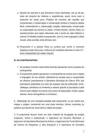 a) Através da memória é que formamos nossa identidade, isto se dá por
      meio do conjunto de histórias e experiências, assim como usos e
      costumes do nosso povo. Projetos de memória são aqueles que
      compreendem a preservação e conservação artística e histórica destes
      fatos, contemplando a preservação, resgate, restauração, conservação
      ou organização de acervos ou obras, imóveis (locais), móveis, fatos, ou
      acontecimentos que sejam relevantes sob o ponto de vista histórico e
      cultural. O trabalho poderá compreender, uma ou mais linguagens (artes
      visuais, artes escritas, artes cênicas, etc).


   b) Proponente é a pessoa física ou jurídica que venha a inscrever
      projeto(s) neste Concurso, conforme as condições descritas no item IV –
      DAS CONDIÇÕES DE HABILITAÇÃO.


III. DA CONTRAPARTIDA


   1. Os projetos inscritos neste Edital deverão apresentar como proposta de
      contrapartida:
   a) O proponente poderá apresentar a contrapartida de acordo com o objeto
      e linguagem do seu projeto. Atentando-se sempre para a necessidade
      de oferecer gratuitamente à Secretaria Municipal de Cultura 20% dos
      exemplares publicados (no caso de qualquer tipo de publicação: livros,
      catálogos, periódicos ou similares) e acesso gratuito à população a pelo
      menos duas edições do evento (nos casos de exposições, shows, peças
      teatrais, obras coreográficas ou similares).


2 . Realização de uma atividade paralela pelo proponente, ou por artista que
integre o projeto, consistindo em uma visita monitora, oficina, workshop ou
palestra que deverá ter como tema o objeto do projeto.


3. O proponente deverá incluir em todo material de divulgação do projeto
(impresso, virtual e audiovisual), a logomarca do Governo Municipal, a
logomarca da Secretaria Municipal de Cultura, a logomarca do Fundo Municipal
de Cultura de Araçatuba, o selo AraçaCult e a logomarca do Conselho


                                                                            2
 