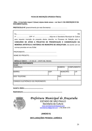 FICHA DE INSCRIÇÃO (PESSOA FÍSICA)


(Obs.: A inscrição requer 2 (duas) cópias deste anexo – ver item V. DA INSCRIÇÃO E DA
DOCUMENTAÇÃO).

PROTOCOLO Nº (preenchimento por esta Secretaria): .....................................



  Eu,...............................................................................................................,               RG
  nº ..........................., CPF nº................................., dirijo-me à Secretaria Municipal de Cultura
  para requerer inscrição da proposta abaixo descrita, no Processo de Seleção para o
  CONCURSO DE APOIO A PROJETOS DE PRESERVAÇÃO E CONSERVAÇÃO DA
  MEMÓRIA ARTÍSTICA E HISTÓRICA NO MUNICÍPIO DE ARAÇATUBA, de acordo com as
  normas previstas em seu Edital.

PROPONENTE:.........................................................................

NOME DO PROJETO:.................................................................


 MÓDULO ÚNICO: ( ) 20.000,00 (VINTE MIL REAIS)
DADOS DO PROPONENTE
NOME:
ENDEREÇO:                                                                                           NÚMERO:             COMPLEMENTO:

BAIRRO:                                                                        CEP:                        MUNICÍPIO:         UF:


DDD TELEFONE:                                                                                        FAX:


CORREIO ELETRÔNICO DO PROPONENTE:



Local e data:..................................

Assinatura:......................................................................



  P                                   Prefeitura Municipal de Araçatuba
                                                            ESTADO DE SÃO PAULO
                                                              Secretaria da Cultura
                                                              www.secretariacult.blogspot.com
                                                            secretariacult@gmail.com – (18) 3636-1270


                                                               (ANEXO II)

                                     DECLARAÇÕES PESSOA JURÍDICA


                                                                                                                                20
 