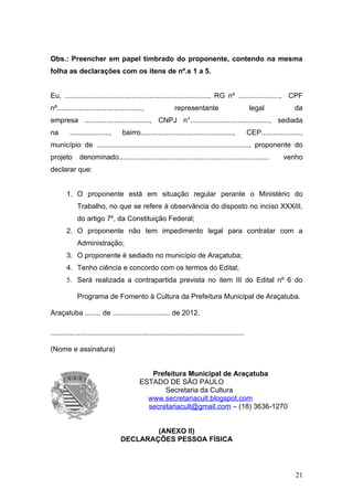 Obs.: Preencher em papel timbrado do proponente, contendo na mesma
folha as declarações com os itens de nº.s 1 a 5.


Eu, ........................................................................., RG nº ....................., CPF
nº...........................................,                representante                           legal              da
empresa ................................., CNPJ n°........................................, sediada
na       ....................,      bairro...............................................,           CEP....................,
município de ............................................................................., proponente do
projeto       denominado............................................................................                venho
declarar que:


        1. O proponente está em situação regular perante o Ministério do
             Trabalho, no que se refere à observância do disposto no inciso XXXIII,
             do artigo 7º, da Constituição Federal;
        2. O proponente não tem impedimento legal para contratar com a
             Administração;
        3. O proponente é sediado no município de Araçatuba;
        4. Tenho ciência e concordo com os termos do Edital;
        5. Será realizada a contrapartida prevista no item III do Edital nº 6 do

             Programa de Fomento à Cultura da Prefeitura Municipal de Araçatuba.

Araçatuba ........ de ............................. de 2012.

..................................................................................................

(Nome e assinatura)


                 P                              Prefeitura Municipal de Araçatuba
                                             ESTADO DE SÃO PAULO
                                                    Secretaria da Cultura
                                               www.secretariacult.blogspot.com
                                               secretariacult@gmail.com – (18) 3636-1270


                                           (ANEXO II)
                                   DECLARAÇÕES PESSOA FÍSICA




                                                                                                                          21
 