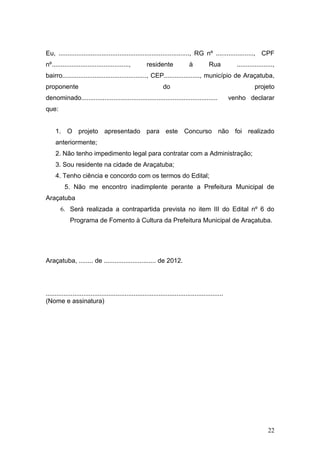 Eu, ........................................................................., RG nº ....................., CPF
nº...........................................,          residente               à          Rua          ....................,
bairro..............................................., CEP...................., município de Araçatuba,
proponente                                                       do                                               projeto
denominado............................................................................                venho declarar
que:


     1. O projeto apresentado para este Concurso não foi realizado
     anteriormente;
     2. Não tenho impedimento legal para contratar com a Administração;
     3. Sou residente na cidade de Araçatuba;
     4. Tenho ciência e concordo com os termos do Edital;
          5. Não me encontro inadimplente perante a Prefeitura Municipal de
Araçatuba
        6. Será realizada a contrapartida prevista no item III do Edital nº 6 do
             Programa de Fomento à Cultura da Prefeitura Municipal de Araçatuba.




Araçatuba, ........ de ............................. de 2012.




...................................................................................................
(Nome e assinatura)




                                                                                                                         22
 