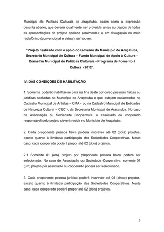 Municipal de Políticas Culturais de Araçatuba, assim como a expressão
descrita abaixo, que deverá igualmente ser proferida antes ou depois de todas
as apresentações do projeto apoiado (oralmente); e em divulgação no meio
radiofônico (convencional e virtual), se houver:


 “Projeto realizado com o apoio do Governo do Município de Araçatuba,
 Secretaria Municipal de Cultura – Fundo Municipal de Apoio à Cultura –
   Conselho Municipal de Políticas Culturais - Programa de Fomento à
                                Cultura - 2012”.



IV. DAS CONDIÇÕES DE HABILITAÇÃO


1. Somente poderão habilitar-se para os fins deste concurso pessoas físicas ou
jurídicas sediadas no Município de Araçatuba e que estejam cadastradas no
Cadastro Municipal de Artistas – CMA - ou no Cadastro Municipal de Entidades
de Natureza Cultural – CEC -, da Secretaria Municipal de Araçatuba. No caso
de Associação ou Sociedade Cooperativa, o associado ou cooperado
responsável pelo projeto deverá residir no Município de Araçatuba.


2. Cada proponente pessoa física poderá inscrever até 02 (dois) projetos,
exceto quanto à ilimitada participação das Sociedades Cooperativas. Neste
caso, cada cooperado poderá propor até 02 (dois) projetos.


2.1 Somente 01 (um) projeto por proponente pessoa física poderá ser
selecionado. No caso de Associação ou Sociedade Cooperativa, somente 01
(um) projeto por associado ou cooperado poderá ser selecionado.


3. Cada proponente pessoa jurídica poderá inscrever até 05 (cinco) projetos,
exceto quanto à ilimitada participação das Sociedades Cooperativas. Neste
caso, cada cooperado poderá propor até 02 (dois) projetos.




                                                                            3
 