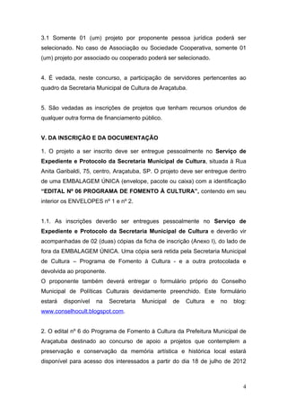 3.1 Somente 01 (um) projeto por proponente pessoa jurídica poderá ser
selecionado. No caso de Associação ou Sociedade Cooperativa, somente 01
(um) projeto por associado ou cooperado poderá ser selecionado.


4. É vedada, neste concurso, a participação de servidores pertencentes ao
quadro da Secretaria Municipal de Cultura de Araçatuba.


5. São vedadas as inscrições de projetos que tenham recursos oriundos de
qualquer outra forma de financiamento público.


V. DA INSCRIÇÃO E DA DOCUMENTAÇÃO

1. O projeto a ser inscrito deve ser entregue pessoalmente no Serviço de
Expediente e Protocolo da Secretaria Municipal de Cultura, situada à Rua
Anita Garibaldi, 75, centro, Araçatuba, SP. O projeto deve ser entregue dentro
de uma EMBALAGEM ÚNICA (envelope, pacote ou caixa) com a identificação
“EDITAL Nº 06 PROGRAMA DE FOMENTO À CULTURA”, contendo em seu
interior os ENVELOPES nº 1 e nº 2.


1.1. As inscrições deverão ser entregues pessoalmente no Serviço de
Expediente e Protocolo da Secretaria Municipal de Cultura e deverão vir
acompanhadas de 02 (duas) cópias da ficha de inscrição (Anexo I), do lado de
fora da EMBALAGEM ÚNICA. Uma cópia será retida pela Secretaria Municipal
de Cultura – Programa de Fomento à Cultura - e a outra protocolada e
devolvida ao proponente.
O proponente também deverá entregar o formulário próprio do Conselho
Municipal de Políticas Culturais devidamente preenchido. Este formulário
estará   disponível   na   Secretaria   Municipal   de   Cultura   e   no   blog:
www.conselhocult.blogspot.com.


2. O edital nº 6 do Programa de Fomento à Cultura da Prefeitura Municipal de
Araçatuba destinado ao concurso de apoio a projetos que contemplem a
preservação e conservação da memória artística e histórica local estará
disponível para acesso dos interessados a partir do dia 18 de julho de 2012



                                                                               4
 