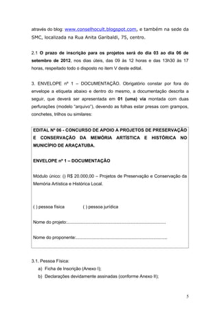 através do blog: www.conselhocult.blogspot.com, e também na sede da
SMC, localizada na Rua Anita Garibaldi, 75, centro.


2.1 O prazo de inscrição para os projetos será do dia 03 ao dia 06 de
setembro de 2012, nos dias úteis, das 09 às 12 horas e das 13h30 às 17
horas, respeitado todo o disposto no item V deste edital.


3. ENVELOPE nº 1 – DOCUMENTAÇÃO. Obrigatório constar por fora do
envelope a etiqueta abaixo e dentro do mesmo, a documentação descrita a
seguir, que deverá ser apresentada em 01 (uma) via montada com duas
perfurações (modelo “arquivo”), devendo as folhas estar presas com grampos,
conchetes, trilhos ou similares:


EDITAL Nº 06 - CONCURSO DE APOIO A PROJETOS DE PRESERVAÇÃO
E CONSERVAÇÃO DA MEMÓRIA ARTÍSTICA E HISTÓRICA NO
MUNICÍPIO DE ARAÇATUBA.


ENVELOPE nº 1 – DOCUMENTAÇÃO


Módulo único: () R$ 20.000,00 – Projetos de Preservação e Conservação da
Memória Artística e Histórica Local.




( ) pessoa física                   ( ) pessoa jurídica


Nome do projeto:................................................................................


Nome do proponente:..........................................................................




3.1. Pessoa Física:
   a) Ficha de Inscrição (Anexo I);
   b) Declarações devidamente assinadas (conforme Anexo II);



                                                                                                   5
 