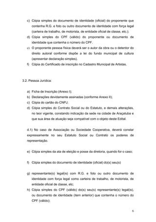 c) Cópia simples do documento de identidade (oficial) do proponente que
      contenha R.G. e foto ou outro documento de identidade com força legal
      (carteira de trabalho, de motorista, de entidade oficial de classe, etc.);
   d) Cópia simples do CPF (válido) do proponente ou documento de
      identidade que contenha o número do CPF.
   e) O proponente pessoa física deverá ser o autor da obra ou o detentor do
      direito autoral conforme dispõe a lei do fundo municipal de cultura
      (apresentar declaração simples).
   f) Cópia do Certificado de inscrição no Cadastro Municipal de Artistas.




3.2. Pessoa Jurídica:


   a) Ficha de Inscrição (Anexo I);
   b) Declarações devidamente assinadas (conforme Anexo II);
   c) Cópia do cartão do CNPJ;
   d) Cópia simples do Contrato Social ou do Estatuto, e demais alterações,
      no teor vigente, constando indicação da sede na cidade de Araçatuba e
      que sua área de atuação seja compatível com o objeto deste Edital.


   d.1) No caso de Associação ou Sociedade Cooperativa, deverá constar
   expressamente no seu Estatuto Social ou Contrato os poderes de
   representação.


   e) Cópia simples da ata de eleição e posse da diretoria, quando for o caso;


   f) Cópia simples do documento de identidade (oficial) do(s) seu(s)


   g) representante(s) legal(is) com R.G. e foto ou outro documento de
      identidade com força legal como carteira de trabalho, de motorista, de
      entidade oficial de classe, etc;
   h) Cópia simples do CPF (válido) do(s) seu(s) representante(s) legal(is),
      ou documento de identidade (item anterior) que contenha o número do
      CPF (válido);


                                                                                   6
 