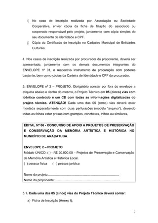 i) No caso de inscrição realizada por Associação ou Sociedade
        Cooperativa, enviar cópia da ficha de filiação do associado ou
        cooperado responsável pelo projeto, juntamente com cópia simples do
        seu documento de identidade e CPF.
   j) Cópia do Certificado de inscrição no Cadastro Municipal de Entidades
        Culturais.


4. Nos casos de inscrição realizada por procurador do proponente, deverá ser
apresentado, juntamente com os demais documentos                                         integrantes   do
ENVELOPE nº 01, o respectivo instrumento de procuração com poderes
bastante, bem como cópias da Carteira de Identidade e CPF do procurador.


5. ENVELOPE nº 2 – PROJETO. Obrigatório constar por fora do envelope a
etiqueta abaixo e dentro do mesmo, o Projeto Técnico em 05 (cinco) vias com
idêntico conteúdo e um CD com todas as informações digitalizadas do
projeto técnico. ATENÇÃO! Cada uma das 05 (cinco) vias deverá estar
montada separadamente com duas perfurações (modelo “arquivo”), devendo
todas as folhas estar presas com grampos, conchetes, trilhos ou similares.


EDITAL Nº 06 - CONCURSO DE APOIO A PROJETOS DE PRESERVAÇÃO
E CONSERVAÇÃO DA MEMÓRIA ARTÍSTICA E HISTÓRICA NO
MUNICÍPIO DE ARAÇATUBA.


ENVELOPE 2 – PROJETO
Módulo ÚNICO: ( ) - R$ 20.000,00 – Projetos de Preservação e Conservação
da Memória Artística e Histórica Local.
( ) pessoa física           ( ) pessoa jurídica


Nome do projeto:................................................................................
Nome do proponente:..........................................................................



5.1. Cada uma das 05 (cinco) vias do Projeto Técnico deverá conter:

   a) Ficha de Inscrição (Anexo I);


                                                                                                        7
 