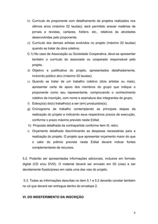 b) Currículo do proponente com detalhamento de projetos realizados nos
      últimos anos (máximo 02 laudas); será permitido anexar matérias de
      jornais e revistas, cartazes, folders, etc., relativos às atividades
      desenvolvidas pelo proponente;
   c) Currículo dos demais artistas evolvidos no projeto (máximo 02 laudas)
      quando se tratar de obra coletiva;
   C.1) No caso de Associação ou Sociedade Cooperativa, deve-se apresentar
      também o currículo do associado ou cooperado responsável pelo
      projeto.
   d) Objetivo e justificativa do projeto, apresentados detalhadamente,
      incluindo público alvo (máximo 02 laudas);
   e) Quando se tratar de um trabalho coletivo (dois artistas ou mais),
      apresentar carta de apoio dos membros do grupo que indique o
      proponente como seu representante, comprovando o conhecimento
      coletivo da inscrição, com nome e assinatura dos integrantes do grupo;
   f) Esboço(s) do(s) trabalho(s) a ser (em) produzidos(s);
   g) Cronograma de trabalho contemplando as principais etapas da
      realização do projeto e indicando seus respectivos prazos de execução,
      conforme o prazo máximo previsto neste Edital;
   h) Proposta detalhada da contrapartida conforme item III, retro;
   i) Orçamento detalhado discriminando as despesas necessárias para a
      realização do projeto. O projeto que apresentar orçamento maior do que
      o valor do prêmio previsto neste Edital deverá indicar fontes
      complementares de recursos.


5.2. Poderão ser apresentadas informações adicionais, inclusive em formato
digital (CD e/ou DVD). O material deverá ser enviado em 05 (vias) e ser
devidamente fixado/preso em cada uma das vias do projeto.


5.3. Todas as informações descritas no item 5.1 e 5.2 deverão constar também
no cd que deverá ser entregue dentro do envelope 2.


VI. DO INDEFERIMENTO DA INSCRIÇÃO



                                                                               8
 