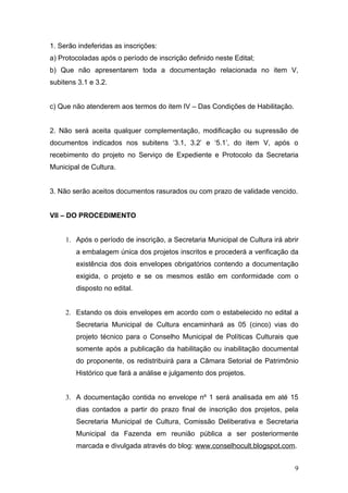 1. Serão indeferidas as inscrições:
a) Protocoladas após o período de inscrição definido neste Edital;
b) Que não apresentarem toda a documentação relacionada no item V,
subitens 3.1 e 3.2.


c) Que não atenderem aos termos do item IV – Das Condições de Habilitação.


2. Não será aceita qualquer complementação, modificação ou supressão de
documentos indicados nos subitens ‘3.1, 3.2’ e ‘5.1’, do item V, após o
recebimento do projeto no Serviço de Expediente e Protocolo da Secretaria
Municipal de Cultura.


3. Não serão aceitos documentos rasurados ou com prazo de validade vencido.


VII – DO PROCEDIMENTO


     1. Após o período de inscrição, a Secretaria Municipal de Cultura irá abrir
        a embalagem única dos projetos inscritos e procederá a verificação da
        existência dos dois envelopes obrigatórios contendo a documentação
        exigida, o projeto e se os mesmos estão em conformidade com o
        disposto no edital.


     2. Estando os dois envelopes em acordo com o estabelecido no edital a
        Secretaria Municipal de Cultura encaminhará as 05 (cinco) vias do
        projeto técnico para o Conselho Municipal de Políticas Culturais que
        somente após a publicação da habilitação ou inabilitação documental
        do proponente, os redistribuirá para a Câmara Setorial de Patrimônio
        Histórico que fará a análise e julgamento dos projetos.


     3. A documentação contida no envelope nº 1 será analisada em até 15
        dias contados a partir do prazo final de inscrição dos projetos, pela
        Secretaria Municipal de Cultura, Comissão Deliberativa e Secretaria
        Municipal da Fazenda em reunião pública a ser posteriormente
        marcada e divulgada através do blog: www.conselhocult.blogspot.com.


                                                                              9
 