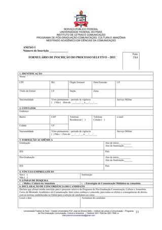 SERVIÇO PÚBLICO FEDERAL
                                    UNIVERSIDADE FEDERAL DO PARÁ
                                 INSTITUTO DE LETRAS E COMUNICAÇÃO
                    PROGRAMA DE PÓS-GRADUAÇÃO COMUNICAÇÃO, CULTURA E AMAZÔNIA
                         MESTRADO ACADÊMICO EM CIÊNCIAS DA COMUNICAÇÃO

      ANEXO 1
      Número de Inscrição _____________
                                                                                                                                   Foto
           FORMULÁRIO DE INSCRIÇÃO DO PROCESSO SELETIVO – 2011                                                                     3X4




1. IDENTIFICAÇÃO
Nome

CPF                                  RG                    Órgão Emissor              Data Emissão               UF


Título de Eleitor                    UF                    Seção                      Zona


Nacionalidade                        Visto permanente – período de vigência                                      Serviço Militar
                                     ( ) Não ( )Sim de: ___/___/___a___/___/___

2. CONTATOS
Endereço

Bairro                               CEP                   Telefone                   Telefone                   e-mail
                                                           Residencial ( )            Celular ( )

Cidade                               UF

Nacionalidade                        Visto permanente – período de vigência                                      Serviço Militar
                                     ( ) Não ( ) Sim de: ___/___/___a___/___/___

3. FORMAÇÃO ACADÊMICA
Graduação                                                                                           Ano de início__________
                                                                                                    Ano de finalização_______

IES                                                                                                 País

Pós-Graduação                                                                                       Ano de início__________
                                                                                                    Ano de finalização_______

IES                                                                                                 País

4. VÍNCULO EMPREGATÍCIO
Sim ( )                                                        Instituição
Não ( )
5. LINHAS DE PESQUISA
( ) Mídia e Cultura na Amazônia                                ( ) Estratégias de Comunicação Midiática na Amazônia
6. DECLARAÇÃO DE CONCORDÂNCIA DO CANDIDATO
Declaro que efetuei minha inscrição para o processo seletivo do Programa de Pós-Graduação Comunicação, Cultura e Amazônia,
Curso de Mestrado Acadêmico em Comunicação, bem como conheço e concordo, para todos os efeitos e consequências de direito,
com as normas estabelecidas no Edital para a seleção de candidatos ao curso.
Local e data                                                   Assinatura do candidato




      Universidade Federal do Pará – Cidade Universitária Prof. José da Silveira Netto – Instituto de Letras e Comunicação – Programa
                     de Pós-Graduação Comunicação, Cultura e Amazônia – Telefone 3201-7526 fax 3201-7606, e-                            11
                                                 mail:poscomunicacaoufpa@gmail.com
 