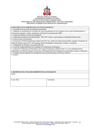 SERVIÇO PÚBLICO FEDERAL
                                 UNIVERSIDADE FEDERAL DO PARÁ
                              INSTITUTO DE LETRAS E COMUNICAÇÃO
                 PROGRAMA DE PÓS-GRADUAÇÃO COMUNICAÇÃO, CULTURA E AMAZÔNIA
                      MESTRADO ACADÊMICO EM CIÊNCIAS DA COMUNICAÇÃO

8. DOCUMENTAÇÃO APRESENTADA NO ATO DA INSCRIÇÃO
( ) Formulário de inscrição devidamente preenchido.
( ) Diploma ou declaração de conclusão de curso de graduação de nível superior com o grau de bacharelado ou
licenciatura (original e cópia), emitida por instituição reconhecida pelo MEC.
( ) Cópia do Histórico Escolar da Graduação.
( ) Cópia dos documentos de identificação – RG, CPF, Título e, para homens, Certificado de Reservista.
( ) Uma (1) foto 3x4 (recente).
( ) Currículo LATTES devidamente comprovado (03) vias, sendo uma delas documentada, segundo orientações do
Edital de Seleção Turma 2011 do Programa de Pós-Graduação Comunicação, Cultura e Amazônia.
( ) Anteprojeto de Pesquisa, em quatro (04) vias.
( ) Carta de comprometimento do candidato à Coordenação do Programa.
( ) Cópia do Certificado em Proficiência em Língua Estrangeira, conforme item 7.2 e seus desdobramentos,
explicitados no Edital de Seleção Turma 2011 do Programa de Pós-Graduação Comunicação, Cultura e Amazônia.
( ) Comprovante do depósito de recolhimento da Taxa de Inscrição ao Processo Seletivo.
( ) Outros.




9. RESPONSÁVEL PELO RECEBIMENTO DA INSCRIÇÃO
Nome


Local, Data                                                           Assinatura




   Universidade Federal do Pará – Cidade Universitária Prof. José da Silveira Netto – Instituto de Letras e Comunicação – Programa
                  de Pós-Graduação Comunicação, Cultura e Amazônia – Telefone 3201-7526 fax 3201-7606, e-                            12
                                              mail:poscomunicacaoufpa@gmail.com
 