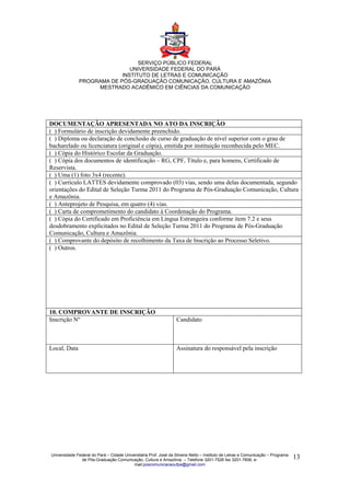 SERVIÇO PÚBLICO FEDERAL
                              UNIVERSIDADE FEDERAL DO PARÁ
                           INSTITUTO DE LETRAS E COMUNICAÇÃO
              PROGRAMA DE PÓS-GRADUAÇÃO COMUNICAÇÃO, CULTURA E AMAZÔNIA
                   MESTRADO ACADÊMICO EM CIÊNCIAS DA COMUNICAÇÃO




DOCUMENTAÇÃO APRESENTADA NO ATO DA INSCRIÇÃO
( ) Formulário de inscrição devidamente preenchido.
( ) Diploma ou declaração de conclusão de curso de graduação de nível superior com o grau de
bacharelado ou licenciatura (original e cópia), emitida por instituição reconhecida pelo MEC.
( ) Cópia do Histórico Escolar da Graduação.
( ) Cópia dos documentos de identificação – RG, CPF, Título e, para homens, Certificado de
Reservista.
( ) Uma (1) foto 3x4 (recente).
( ) Currículo LATTES devidamente comprovado (03) vias, sendo uma delas documentada, segundo
orientações do Edital de Seleção Turma 2011 do Programa de Pós-Graduação Comunicação, Cultura
e Amazônia.
( ) Anteprojeto de Pesquisa, em quatro (4) vias.
( ) Carta de comprometimento do candidato à Coordenação do Programa.
( ) Cópia do Certificado em Proficiência em Língua Estrangeira conforme item 7.2 e seus
desdobramento explicitados no Edital de Seleção Turma 2011 do Programa de Pós-Graduação
Comunicação, Cultura e Amazônia.
( ) Comprovante do depósito de recolhimento da Taxa de Inscrição ao Processo Seletivo.
( ) Outros.




10. COMPROVANTE DE INSCRIÇÃO
Inscrição Nº                                                       Candidato



Local, Data                                                        Assinatura do responsável pela inscrição




Universidade Federal do Pará – Cidade Universitária Prof. José da Silveira Netto – Instituto de Letras e Comunicação – Programa
               de Pós-Graduação Comunicação, Cultura e Amazônia – Telefone 3201-7526 fax 3201-7606, e-                            13
                                           mail:poscomunicacaoufpa@gmail.com
 