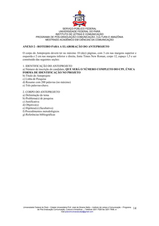 SERVIÇO PÚBLICO FEDERAL
                              UNIVERSIDADE FEDERAL DO PARÁ
                           INSTITUTO DE LETRAS E COMUNICAÇÃO
              PROGRAMA DE PÓS-GRADUAÇÃO COMUNICAÇÃO, CULTURA E AMAZÔNIA
                   MESTRADO ACADÊMICO EM CIÊNCIAS DA COMUNICAÇÃO

ANEXO 2 - ROTEIRO PARA A ELABORAÇÃO DO ANTEPROJETO

O corpo do Anteprojeto deverá ter no máximo 10 (dez) páginas, com 3 cm nas margens superior e
esquerda e 2 cm nas margens inferior e direita, fonte Times New Roman, corpo 12, espaço 1,5 e ser
constituído das seguintes seções:

1. IDENTIFICAÇÃO DO ANTEPROJETO
a) Número de inscrição do candidato, QUE SERÁ O NÚMERO COMPLETO DO CPF, ÚNICA
FORMA DE IDENTIFICAÇÃO NO PROJETO
b) Título do Anteprojeto
c) Linha de Pesquisa
d) Resumo com 200 palavras (no máximo)
e) Três palavras-chave.

2. CORPO DO ANTEPROJETO
a) Delimitação do tema
b) Problema(s) de pesquisa
c) Justificativa
d) Objetivo(s)
e) Hipótese(s) (facultativo)
f) Procedimentos metodológicos
g) Referências bibliográficas




Universidade Federal do Pará – Cidade Universitária Prof. José da Silveira Netto – Instituto de Letras e Comunicação – Programa
               de Pós-Graduação Comunicação, Cultura e Amazônia – Telefone 3201-7526 fax 3201-7606, e-                            14
                                           mail:poscomunicacaoufpa@gmail.com
 