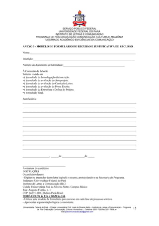 SERVIÇO PÚBLICO FEDERAL
                              UNIVERSIDADE FEDERAL DO PARÁ
                           INSTITUTO DE LETRAS E COMUNICAÇÃO
              PROGRAMA DE PÓS-GRADUAÇÃO COMUNICAÇÃO, CULTURA E AMAZÔNIA
                   MESTRADO ACADÊMICO EM CIÊNCIAS DA COMUNICAÇÃO

ANEXO 3 - MODELO DE FORMULÁRIO DE RECURSO E JUSTIFICATIVA DE RECURSO

Nome:_______________________________________________________________________________

Inscrição:____________________________________________________________________________

Número do documento de Identidade:______________________________________________

À Comissão de Seleção
Solicito revisão do
• ( ) resultado da homologação da inscrição.
• ( ) resultado da avaliação do Anteprojeto.
• ( ) resultado da avaliação do Currículo Lattes.
• ( ) resultado da avaliação da Prova Escrita.
• ( ) resultado da Entrevista e Defesa do Projeto.
• ( ) resultado final.

Justificativa:
_____________________________________________________________________________________
_____________________________________________________________________________________
_____________________________________________________________________________________
_____________________________________________________________________________________
_____________________________________________________________________________________
_____________________________________________________________________________________
_____________________________________________________________________________________
_____________________________________________________________________________________
_____________________________________________________________________________________
_____________________________________________________________________________________
_____________________________________________________________________________________

____________________, ______de _________________de _____


________________________________
Assinatura do candidato
INSTRUÇÕES
O candidato deverá:
- Digitar ou preencher (com letra legível) o recurso, protocolando-o na Secretaria do Programa.
Endereço: Universidade Federal do Pará
Instituto de Letras e Comunicação (ILC)
Cidade Universitária José da Silveira Netto- Campus Básico
Rua: Augusto Corrêa, n. 1
CEP: 66075-110 – Belém-Pará-Brasil
HORÁRIO: 9h às 13h e 14h30 às 16h
- Utilizar este modelo de formulário para recurso em cada fase do processo seletivo.
- Apresentar argumentação lógica e consistente.
Universidade Federal do Pará – Cidade Universitária Prof. José da Silveira Netto – Instituto de Letras e Comunicação – Programa
               de Pós-Graduação Comunicação, Cultura e Amazônia – Telefone 3201-7526 fax 3201-7606, e-                            15
                                           mail:poscomunicacaoufpa@gmail.com
 