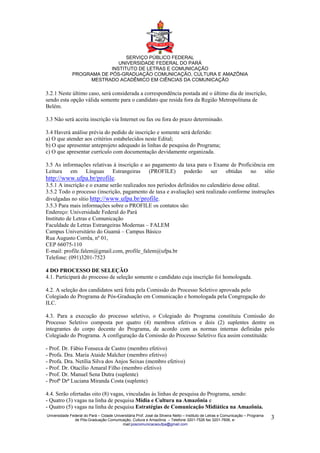 SERVIÇO PÚBLICO FEDERAL
                              UNIVERSIDADE FEDERAL DO PARÁ
                           INSTITUTO DE LETRAS E COMUNICAÇÃO
              PROGRAMA DE PÓS-GRADUAÇÃO COMUNICAÇÃO, CULTURA E AMAZÔNIA
                   MESTRADO ACADÊMICO EM CIÊNCIAS DA COMUNICAÇÃO

3.2.1 Neste último caso, será considerada a correspondência postada até o último dia de inscrição,
sendo esta opção válida somente para o candidato que resida fora da Região Metropolitana de
Belém.

3.3 Não será aceita inscrição via Internet ou fax ou fora do prazo determinado.

3.4 Haverá análise prévia do pedido de inscrição e somente será deferido:
a) O que atender aos critérios estabelecidos neste Edital;
b) O que apresentar anteprojeto adequado às linhas de pesquisa do Programa;
c) O que apresentar currículo com documentação devidamente organizada.

3.5 As informações relativas à inscrição e ao pagamento da taxa para o Exame de Proficiência em
Leitura em Línguas Estrangeiras              (PROFILE)       poderão    ser obtidas       no    sítio
http://www.ufpa.br/profile.
3.5.1 A inscrição e o exame serão realizados nos períodos definidos no calendário desse edital.
3.5.2 Todo o processo (inscrição, pagamento de taxa e avaliação) será realizado conforme instruções
divulgadas no sítio http://www.ufpa.br/profile.
3.5.3 Para mais informações sobre o PROFILE os contatos são:
Endereço: Universidade Federal do Pará
Instituto de Letras e Comunicação
Faculdade de Letras Estrangeiras Modernas – FALEM
Campus Universitário do Guamá – Campus Básico
Rua Augusto Corrêa, nº 01,
CEP 66075-110
E-mail: profile.falem@gmail.com, profile_falem@ufpa.br
Telefone: (091)3201-7523

4 DO PROCESSO DE SELEÇÃO
4.1. Participará do processo de seleção somente o candidato cuja inscrição foi homologada.

4.2. A seleção dos candidatos será feita pela Comissão do Processo Seletivo aprovada pelo
Colegiado do Programa de Pós-Graduação em Comunicação e homologada pela Congregação do
ILC.

4.3. Para a execução do processo seletivo, o Colegiado do Programa constituiu Comissão do
Processo Seletivo composta por quatro (4) membros efetivos e dois (2) suplentes dentre os
integrantes do corpo docente do Programa, de acordo com as normas internas definidas pelo
Colegiado do Programa. A configuração da Comissão do Processo Seletivo fica assim constituída:

- Prof. Dr. Fábio Fonseca de Castro (membro efetivo)
- Profa. Dra. Maria Ataide Malcher (membro efetivo)
- Profa. Dra. Netília Silva dos Anjos Seixas (membro efetivo)
- Prof. Dr. Otacílio Amaral Filho (membro efetivo)
- Prof. Dr. Manuel Sena Dutra (suplente)
- Profª Drª Luciana Miranda Costa (suplente)

4.4. Serão ofertadas oito (8) vagas, vinculadas às linhas de pesquisa do Programa, sendo:
- Quatro (3) vagas na linha de pesquisa Mídia e Cultura na Amazônia e
- Quatro (5) vagas na linha de pesquisa Estratégias de Comunicação Midiática na Amazônia.
Universidade Federal do Pará – Cidade Universitária Prof. José da Silveira Netto – Instituto de Letras e Comunicação – Programa
               de Pós-Graduação Comunicação, Cultura e Amazônia – Telefone 3201-7526 fax 3201-7606, e-                            3
                                           mail:poscomunicacaoufpa@gmail.com
 